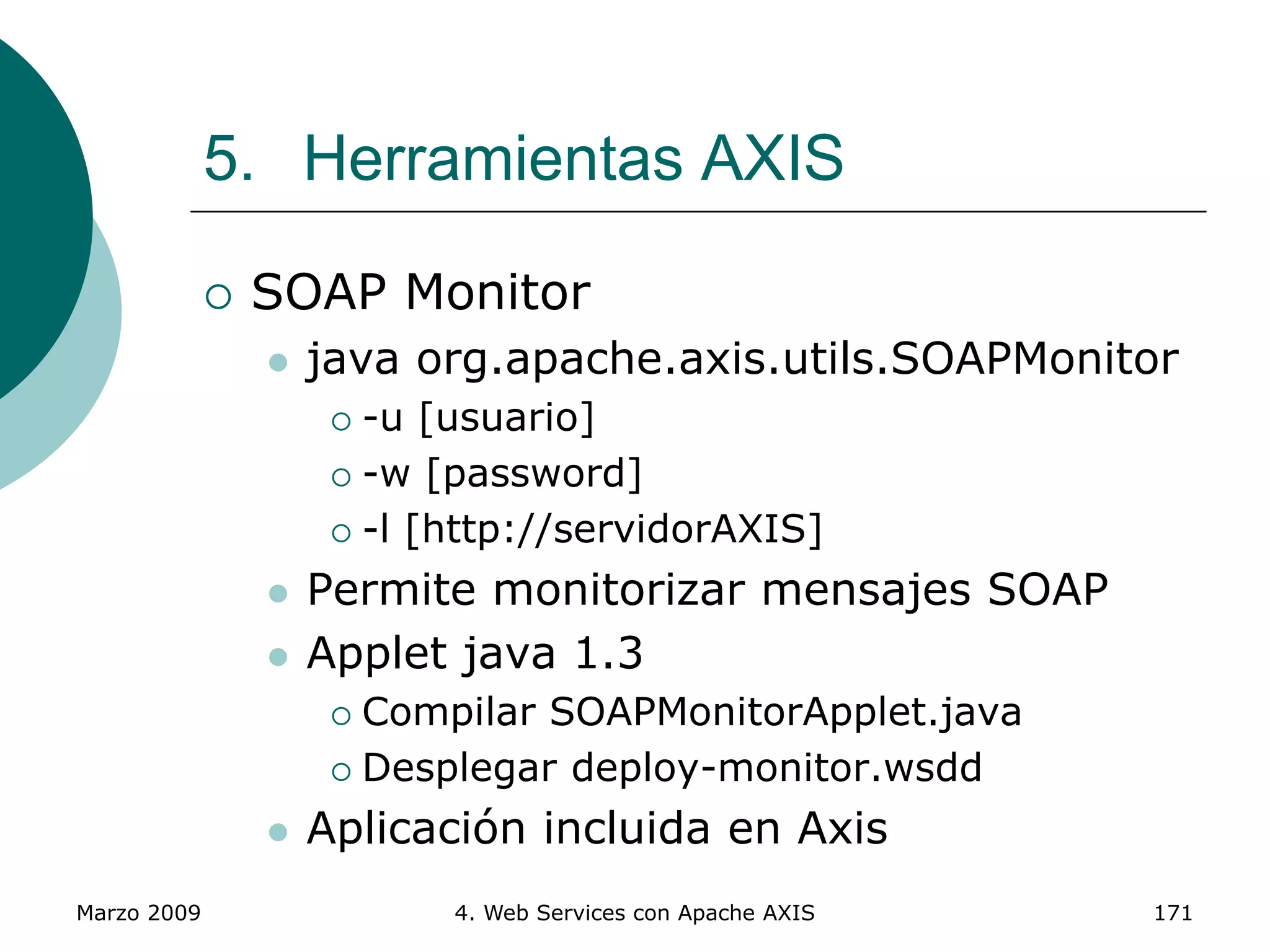 Marzo 2009 4. Web Services con Apache AXIS 171
5. Herramientas AXIS
 SOAP Monitor
 java org.apache.axis.utils.SOAPMonitor
 -u [usuario]
 -w [password]
 -l [http://servidorAXIS]
 Permite monitorizar mensajes SOAP
 Applet java 1.3
 Compilar SOAPMonitorApplet.java
 Desplegar deploy-monitor.wsdd
 Aplicación incluida en Axis
 