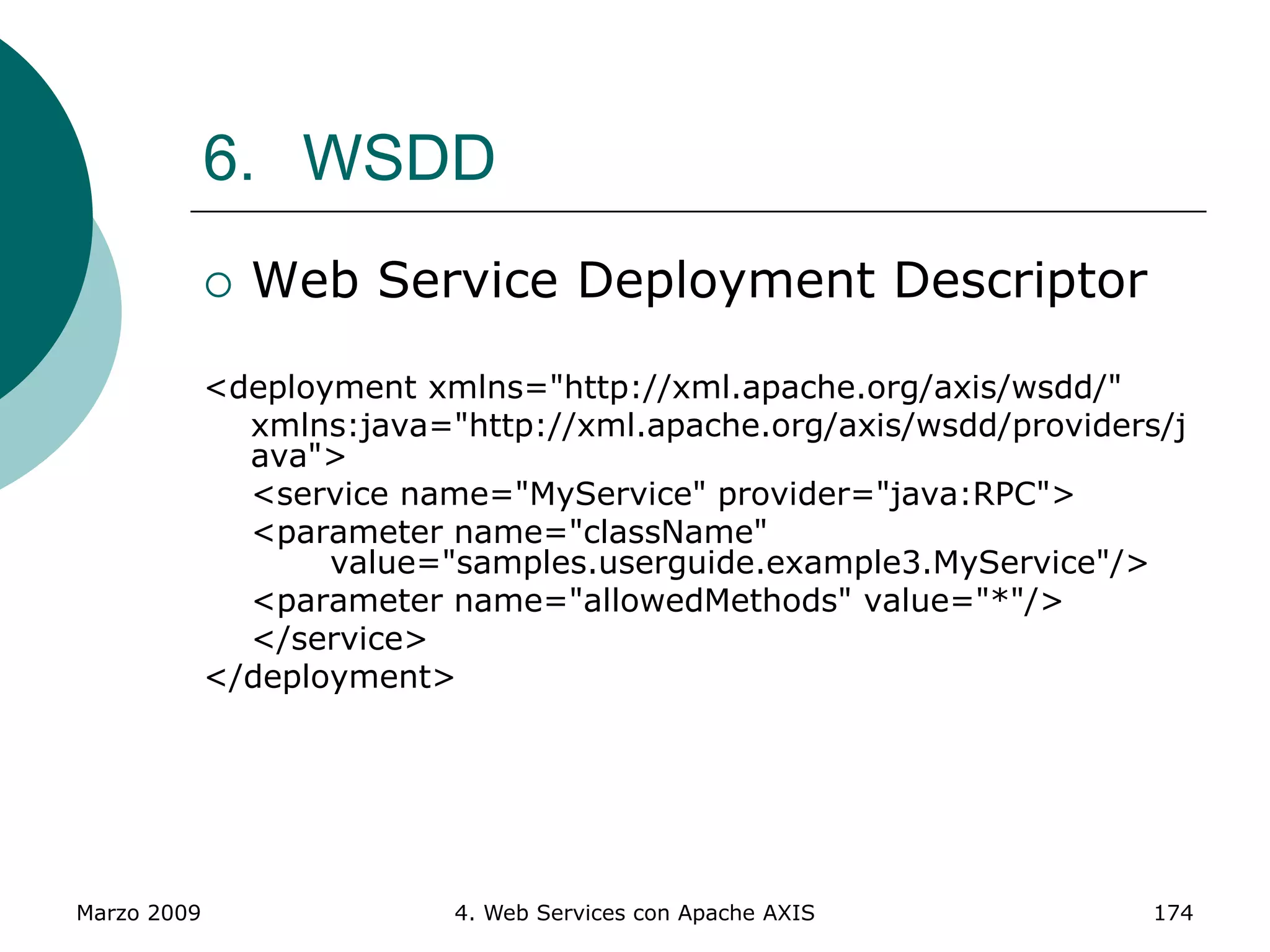Marzo 2009 4. Web Services con Apache AXIS 174
6. WSDD
 Web Service Deployment Descriptor
<deployment xmlns="http://xml.apache.org/axis/wsdd/"
xmlns:java="http://xml.apache.org/axis/wsdd/providers/j
ava">
<service name="MyService" provider="java:RPC">
<parameter name="className"
value="samples.userguide.example3.MyService"/>
<parameter name="allowedMethods" value="*"/>
</service>
</deployment>
 