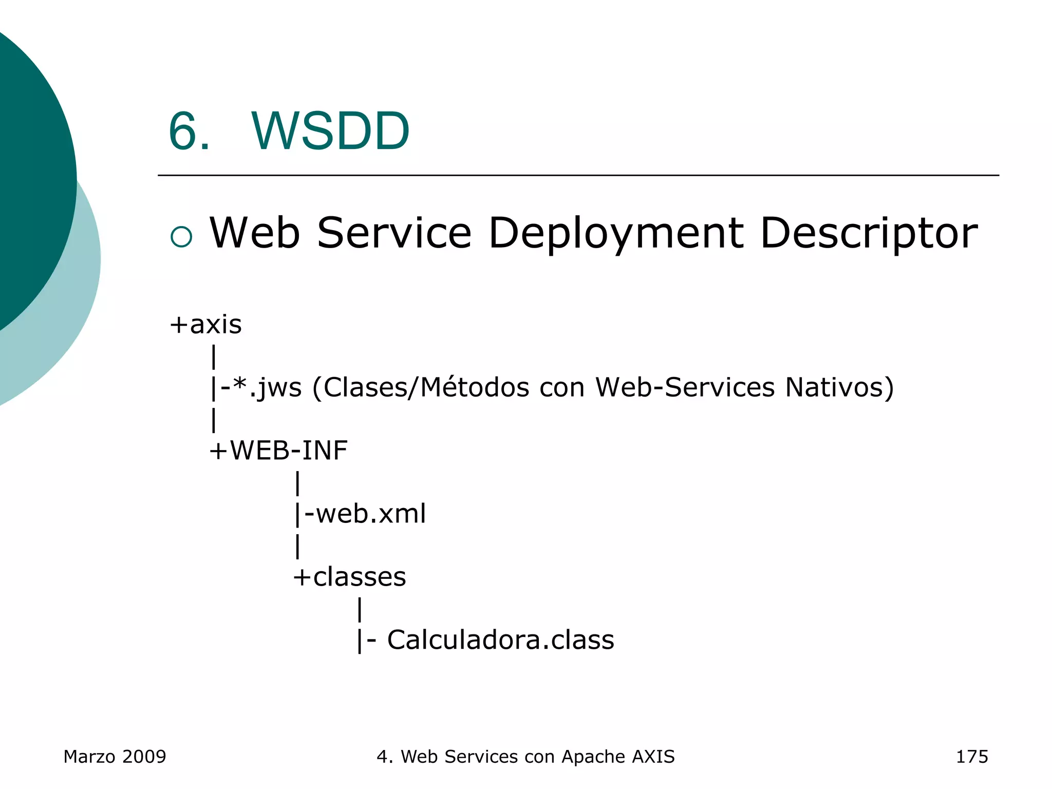 Marzo 2009 4. Web Services con Apache AXIS 175
6. WSDD
 Web Service Deployment Descriptor
+axis
|
|-*.jws (Clases/Métodos con Web-Services Nativos)
|
+WEB-INF
|
|-web.xml
|
+classes
|
|- Calculadora.class
 