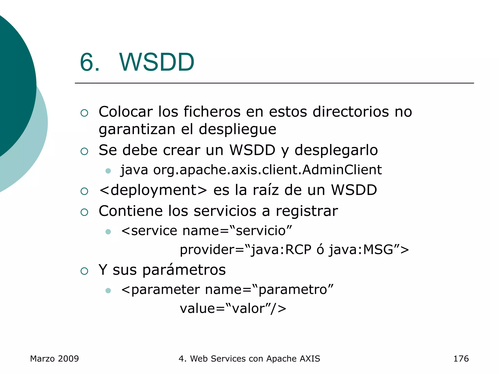 Marzo 2009 4. Web Services con Apache AXIS 176
6. WSDD
 Colocar los ficheros en estos directorios no
garantizan el despliegue
 Se debe crear un WSDD y desplegarlo
 java org.apache.axis.client.AdminClient
 <deployment> es la raíz de un WSDD
 Contiene los servicios a registrar
 <service name=“servicio”
provider=“java:RCP ó java:MSG”>
 Y sus parámetros
 <parameter name=“parametro”
value=“valor”/>
 