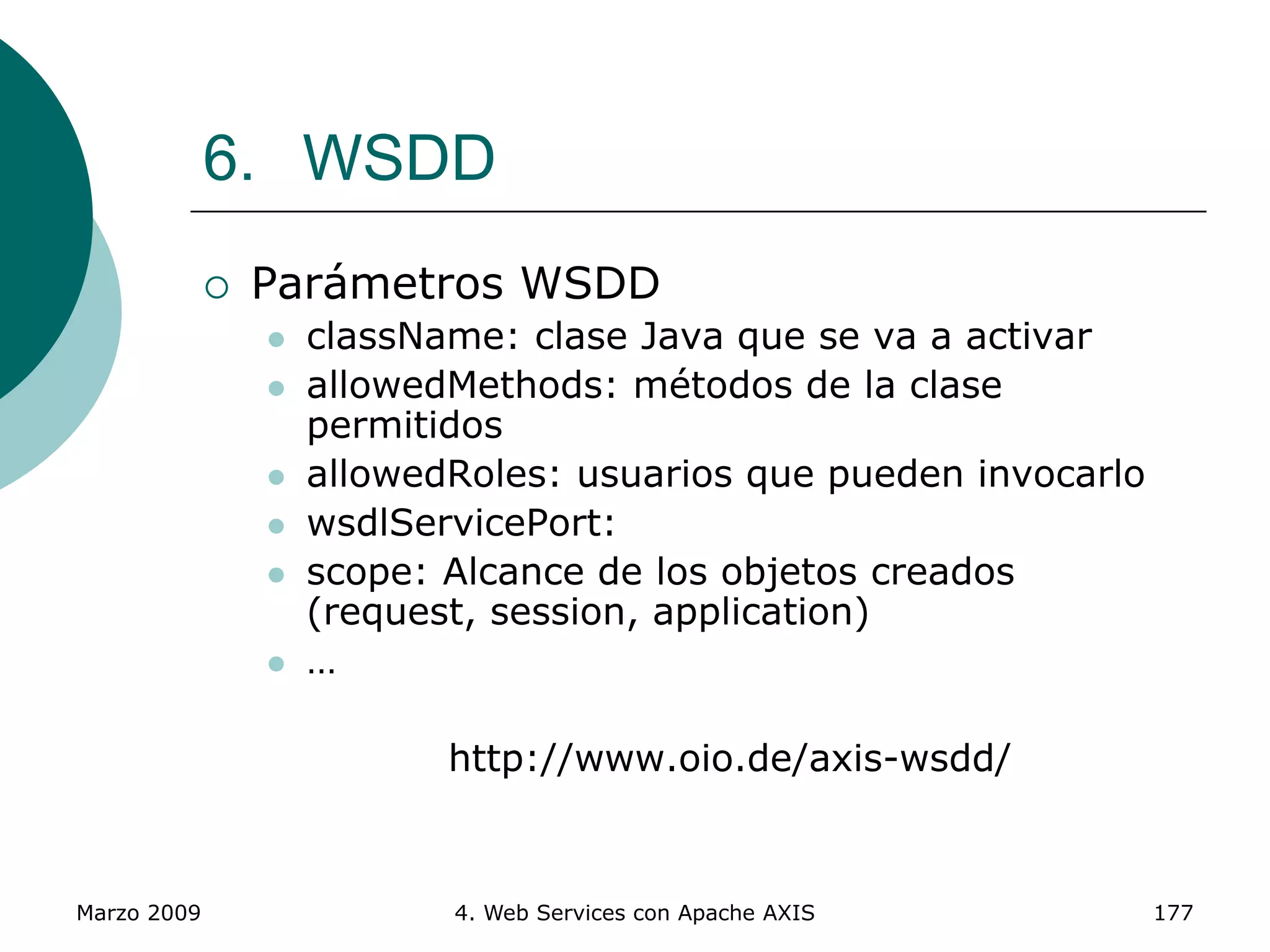 Marzo 2009 4. Web Services con Apache AXIS 177
6. WSDD
 Parámetros WSDD
 className: clase Java que se va a activar
 allowedMethods: métodos de la clase
permitidos
 allowedRoles: usuarios que pueden invocarlo
 wsdlServicePort:
 scope: Alcance de los objetos creados
(request, session, application)
 …
http://www.oio.de/axis-wsdd/
 