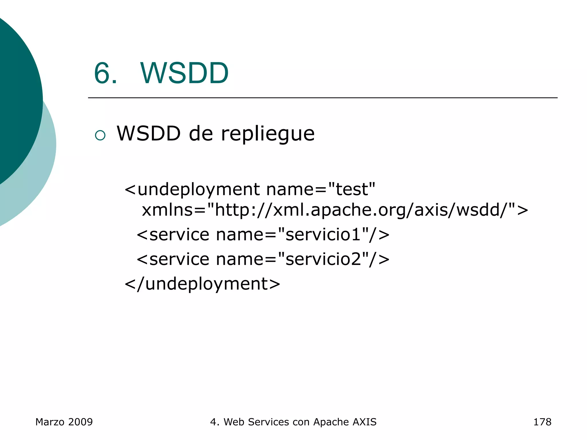 Marzo 2009 4. Web Services con Apache AXIS 178
6. WSDD
 WSDD de repliegue
<undeployment name="test"
xmlns="http://xml.apache.org/axis/wsdd/">
<service name="servicio1"/>
<service name="servicio2"/>
</undeployment>
 