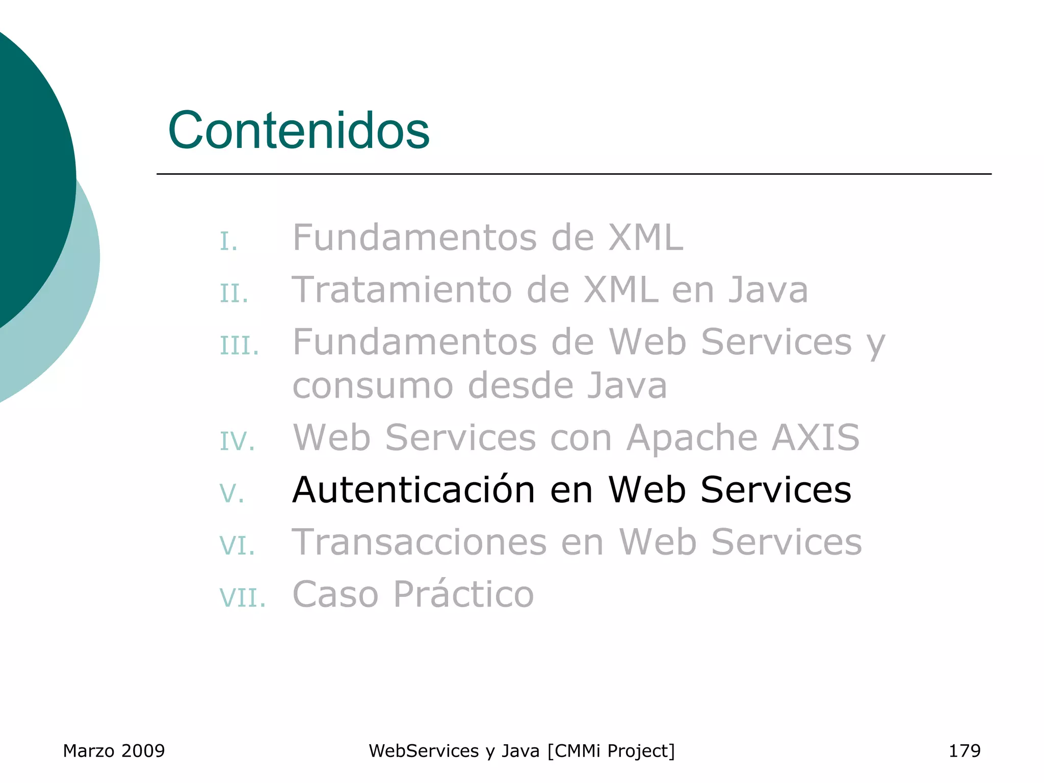 Marzo 2009 WebServices y Java [CMMi Project] 179
Contenidos
I. Fundamentos de XML
II. Tratamiento de XML en Java
III. Fundamentos de Web Services y
consumo desde Java
IV. Web Services con Apache AXIS
V. Autenticación en Web Services
VI. Transacciones en Web Services
VII. Caso Práctico
 