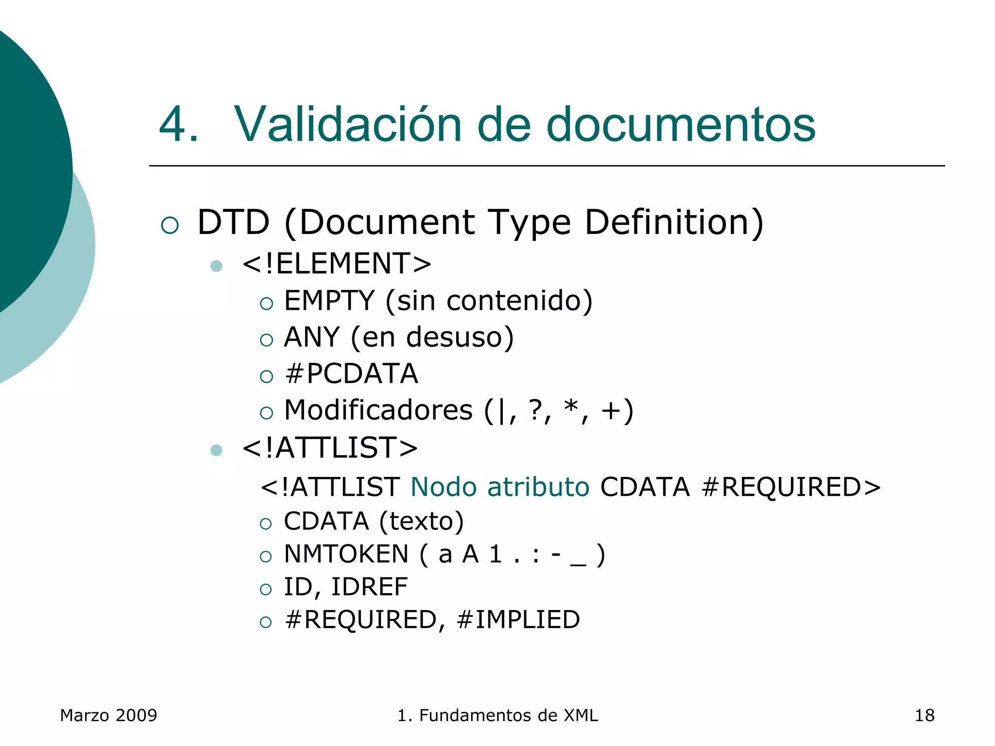 Marzo 2009 1. Fundamentos de XML 18
4. Validación de documentos
 DTD (Document Type Definition)
 <!ELEMENT>
 EMPTY (sin contenido)
 ANY (en desuso)
 #PCDATA
 Modificadores (|, ?, *, +)
 <!ATTLIST>
<!ATTLIST Nodo atributo CDATA #REQUIRED>
 CDATA (texto)
 NMTOKEN ( a A 1 . : - _ )
 ID, IDREF
 #REQUIRED, #IMPLIED
 