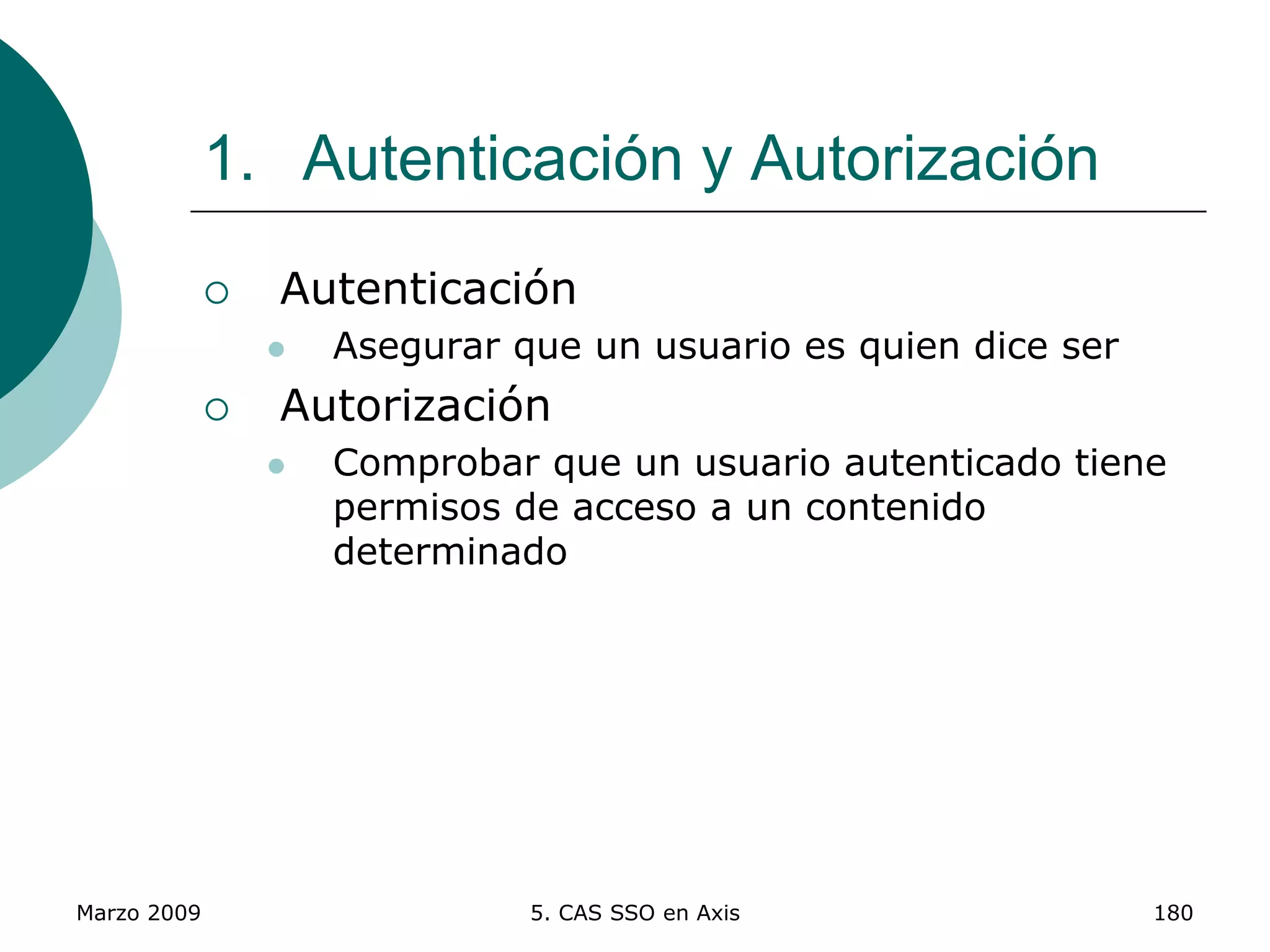 Marzo 2009 5. CAS SSO en Axis 180
1. Autenticación y Autorización
 Autenticación
 Asegurar que un usuario es quien dice ser
 Autorización
 Comprobar que un usuario autenticado tiene
permisos de acceso a un contenido
determinado
 