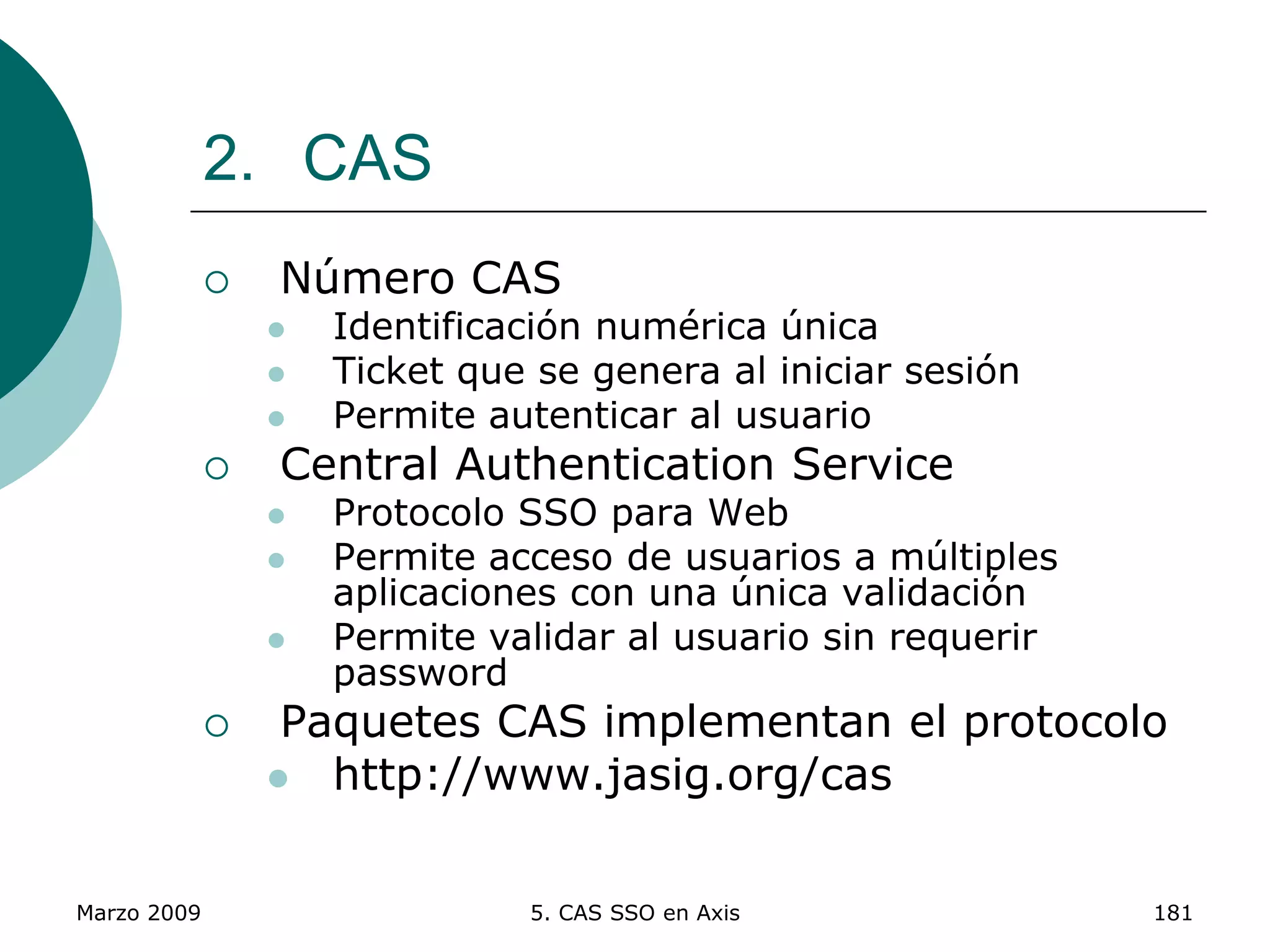 Marzo 2009 5. CAS SSO en Axis 181
2. CAS
 Número CAS
 Identificación numérica única
 Ticket que se genera al iniciar sesión
 Permite autenticar al usuario
 Central Authentication Service
 Protocolo SSO para Web
 Permite acceso de usuarios a múltiples
aplicaciones con una única validación
 Permite validar al usuario sin requerir
password
 Paquetes CAS implementan el protocolo
 http://www.jasig.org/cas
 