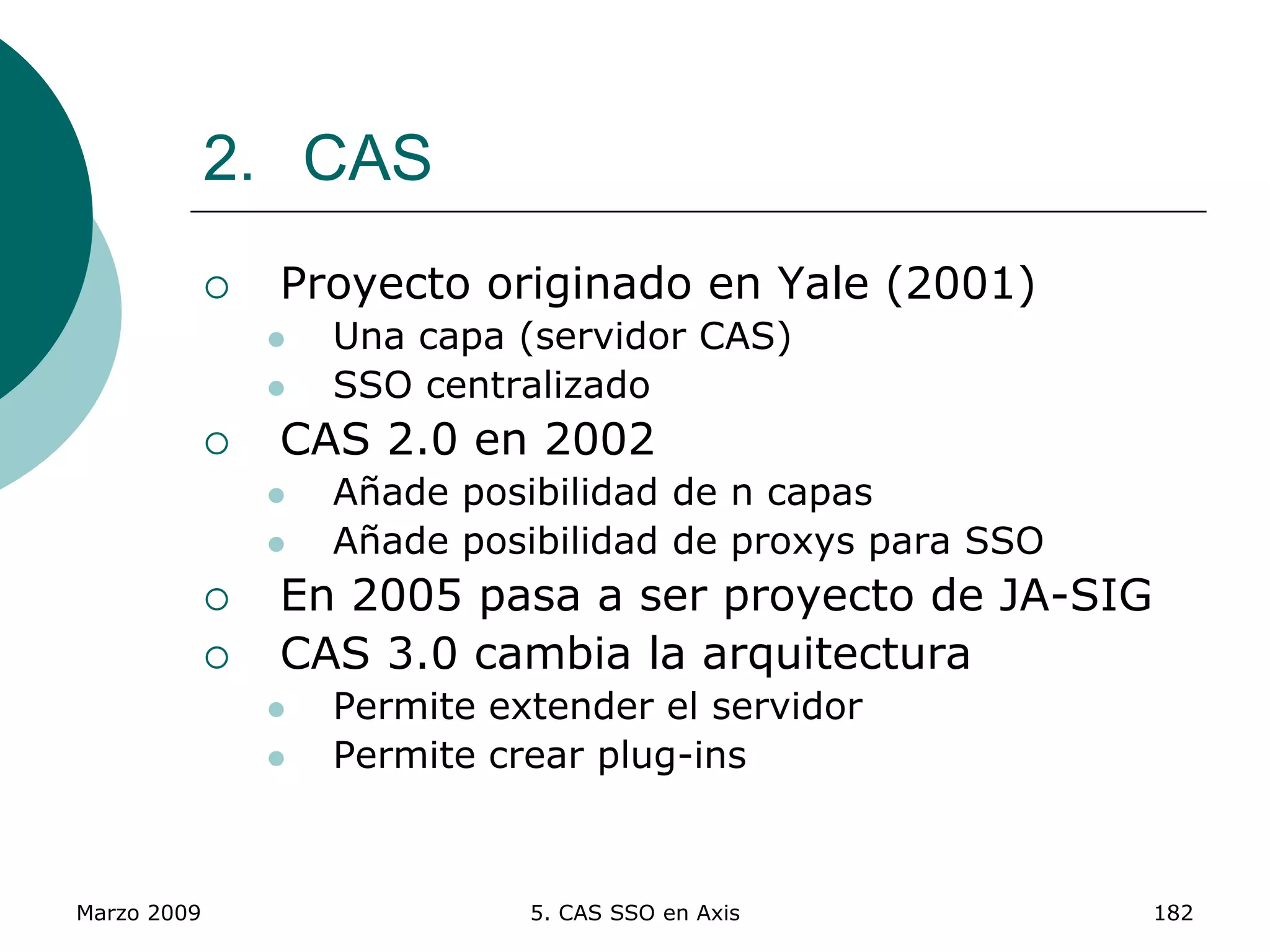 Marzo 2009 5. CAS SSO en Axis 182
2. CAS
 Proyecto originado en Yale (2001)
 Una capa (servidor CAS)
 SSO centralizado
 CAS 2.0 en 2002
 Añade posibilidad de n capas
 Añade posibilidad de proxys para SSO
 En 2005 pasa a ser proyecto de JA-SIG
 CAS 3.0 cambia la arquitectura
 Permite extender el servidor
 Permite crear plug-ins
 