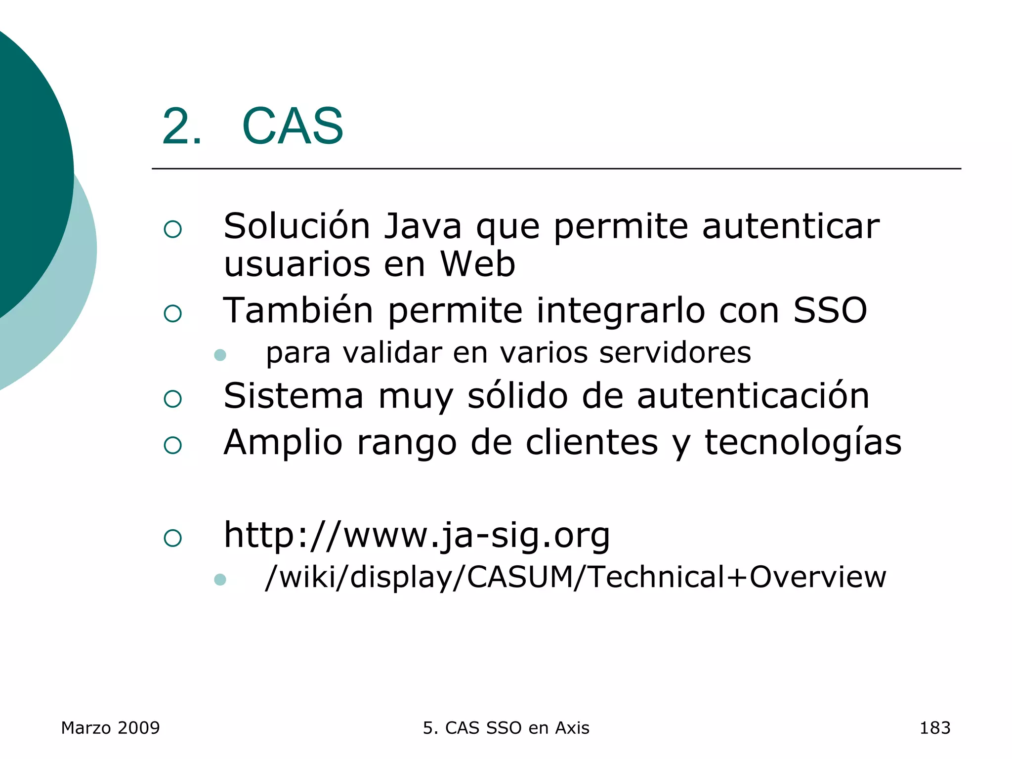 Marzo 2009 5. CAS SSO en Axis 183
2. CAS
 Solución Java que permite autenticar
usuarios en Web
 También permite integrarlo con SSO
 para validar en varios servidores
 Sistema muy sólido de autenticación
 Amplio rango de clientes y tecnologías
 http://www.ja-sig.org
 /wiki/display/CASUM/Technical+Overview
 