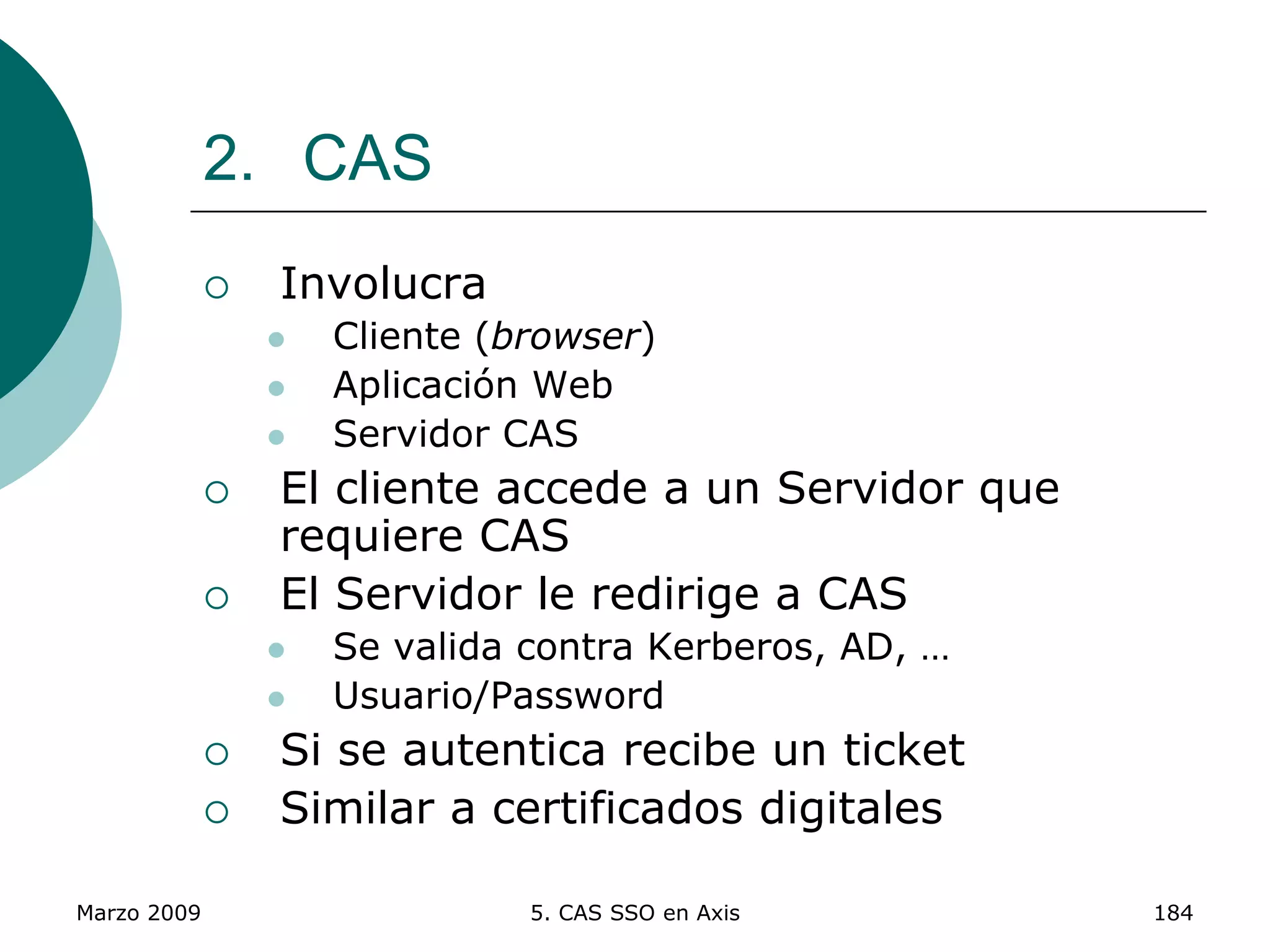 Marzo 2009 5. CAS SSO en Axis 184
2. CAS
 Involucra
 Cliente (browser)
 Aplicación Web
 Servidor CAS
 El cliente accede a un Servidor que
requiere CAS
 El Servidor le redirige a CAS
 Se valida contra Kerberos, AD, …
 Usuario/Password
 Si se autentica recibe un ticket
 Similar a certificados digitales
 