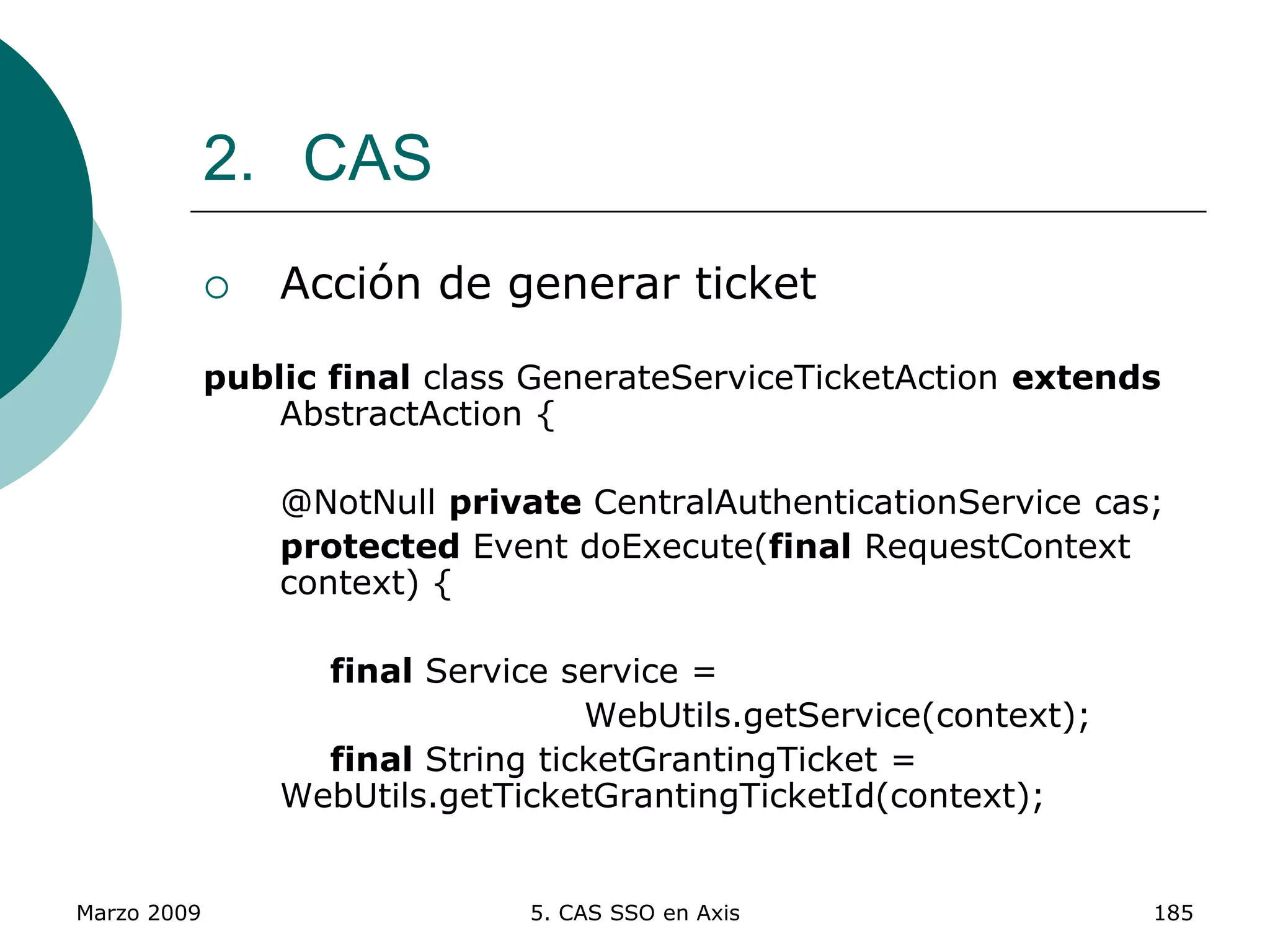 Marzo 2009 5. CAS SSO en Axis 185
2. CAS
 Acción de generar ticket
public final class GenerateServiceTicketAction extends
AbstractAction {
@NotNull private CentralAuthenticationService cas;
protected Event doExecute(final RequestContext
context) {
final Service service =
WebUtils.getService(context);
final String ticketGrantingTicket =
WebUtils.getTicketGrantingTicketId(context);
 