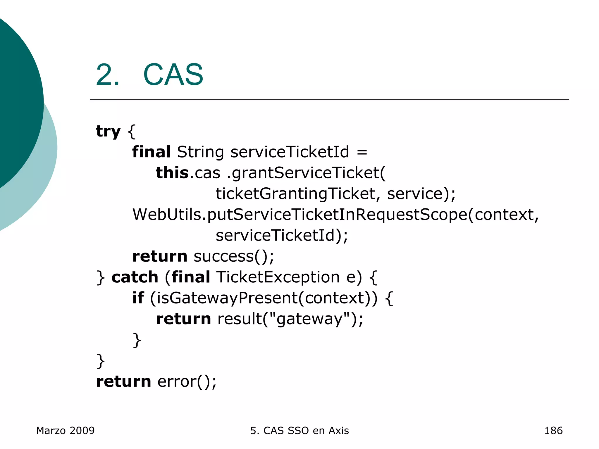 Marzo 2009 5. CAS SSO en Axis 186
2. CAS
try {
final String serviceTicketId =
this.cas .grantServiceTicket(
ticketGrantingTicket, service);
WebUtils.putServiceTicketInRequestScope(context,
serviceTicketId);
return success();
} catch (final TicketException e) {
if (isGatewayPresent(context)) {
return result("gateway");
}
}
return error();
 