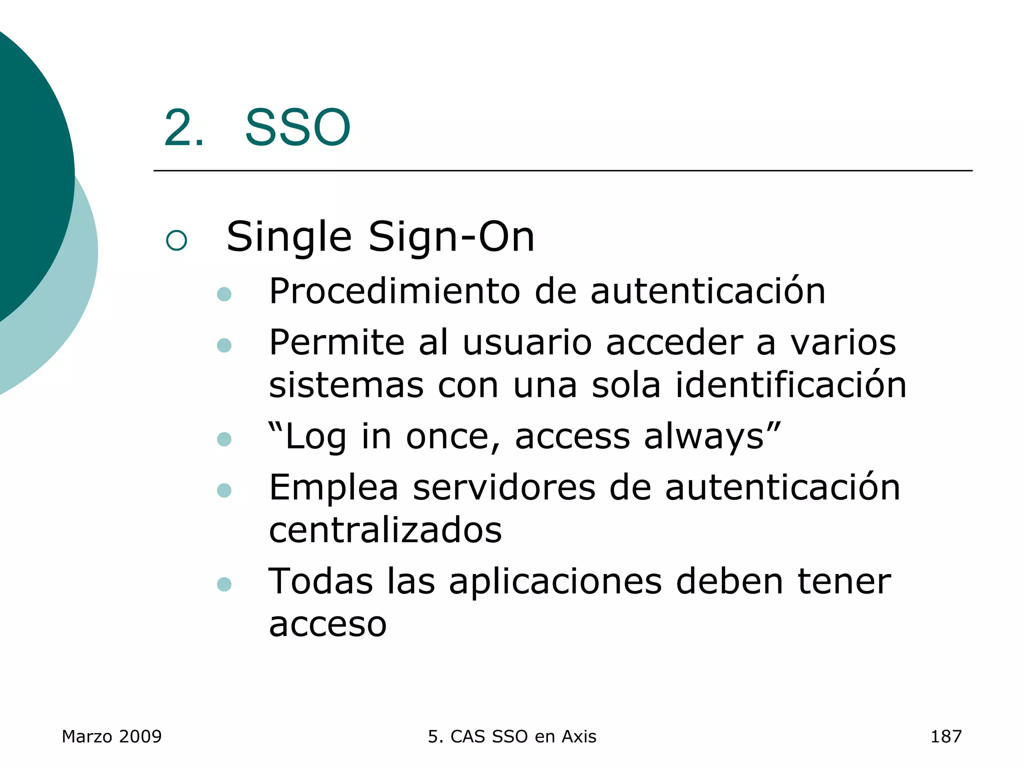 Marzo 2009 5. CAS SSO en Axis 187
2. SSO
 Single Sign-On
 Procedimiento de autenticación
 Permite al usuario acceder a varios
sistemas con una sola identificación
 “Log in once, access always”
 Emplea servidores de autenticación
centralizados
 Todas las aplicaciones deben tener
acceso
 