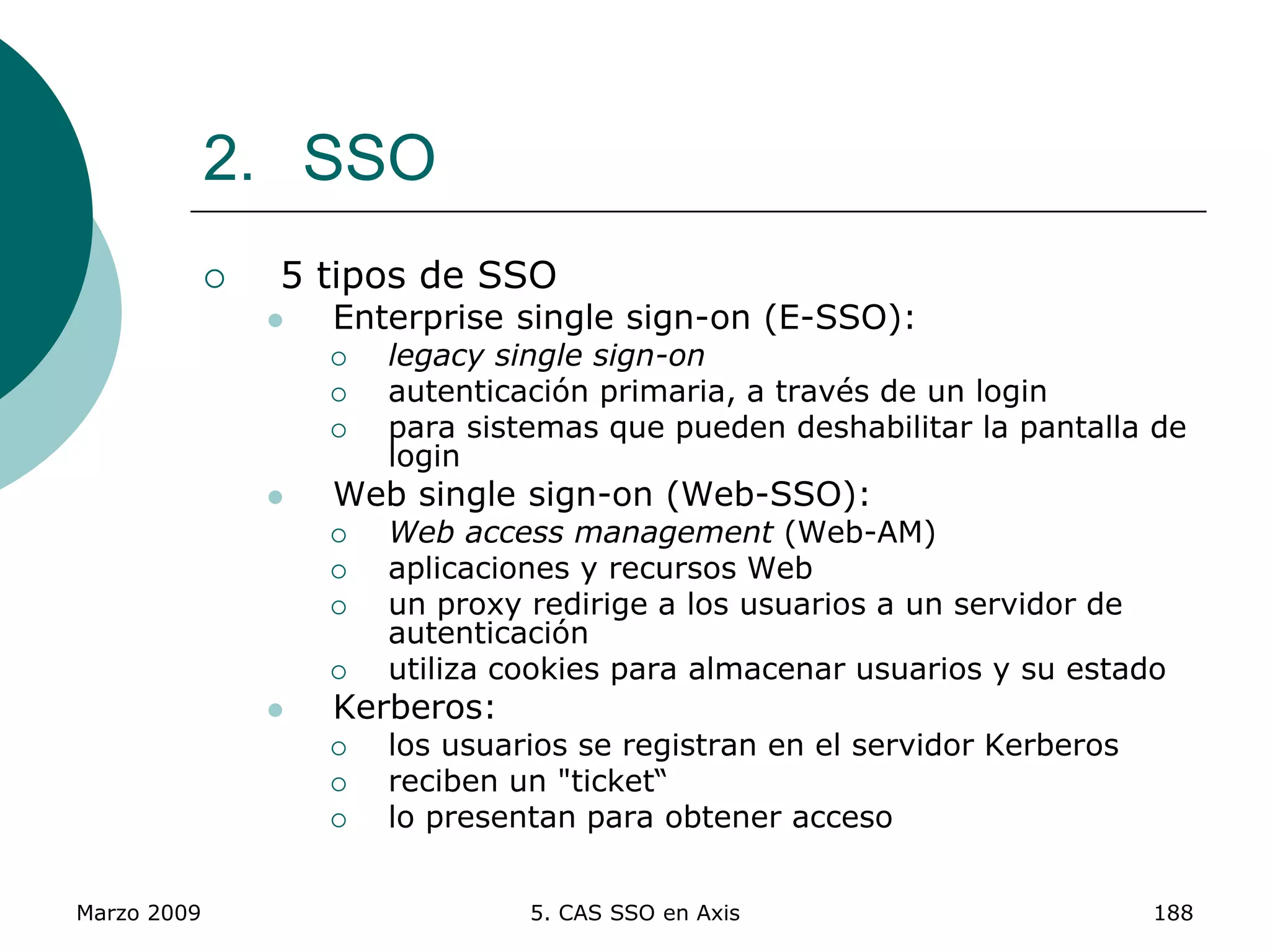 Marzo 2009 5. CAS SSO en Axis 188
2. SSO
 5 tipos de SSO
 Enterprise single sign-on (E-SSO):
 legacy single sign-on
 autenticación primaria, a través de un login
 para sistemas que pueden deshabilitar la pantalla de
login
 Web single sign-on (Web-SSO):
 Web access management (Web-AM)
 aplicaciones y recursos Web
 un proxy redirige a los usuarios a un servidor de
autenticación
 utiliza cookies para almacenar usuarios y su estado
 Kerberos:
 los usuarios se registran en el servidor Kerberos
 reciben un "ticket“
 lo presentan para obtener acceso
 
