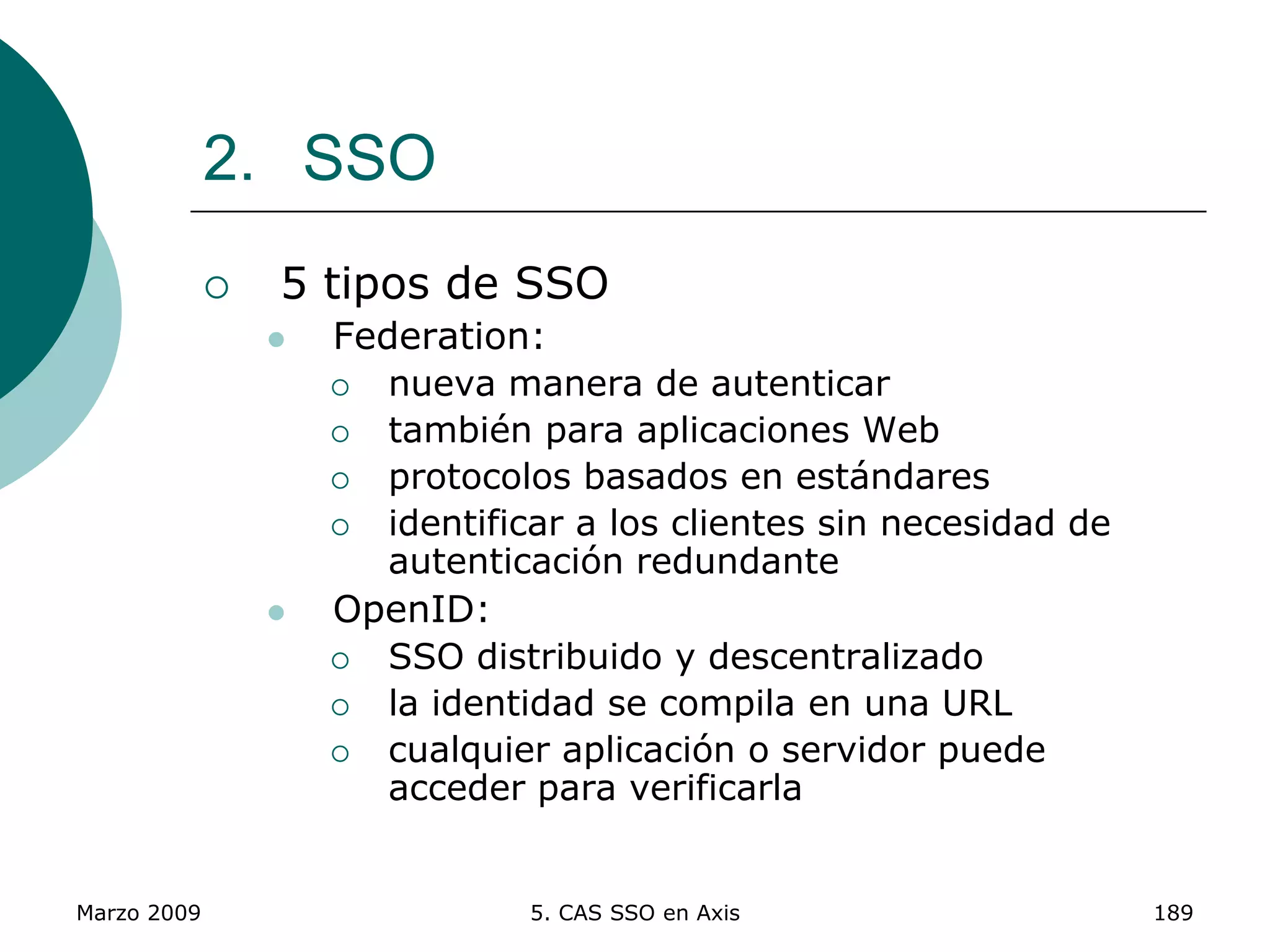 Marzo 2009 5. CAS SSO en Axis 189
2. SSO
 5 tipos de SSO
 Federation:
 nueva manera de autenticar
 también para aplicaciones Web
 protocolos basados en estándares
 identificar a los clientes sin necesidad de
autenticación redundante
 OpenID:
 SSO distribuido y descentralizado
 la identidad se compila en una URL
 cualquier aplicación o servidor puede
acceder para verificarla
 