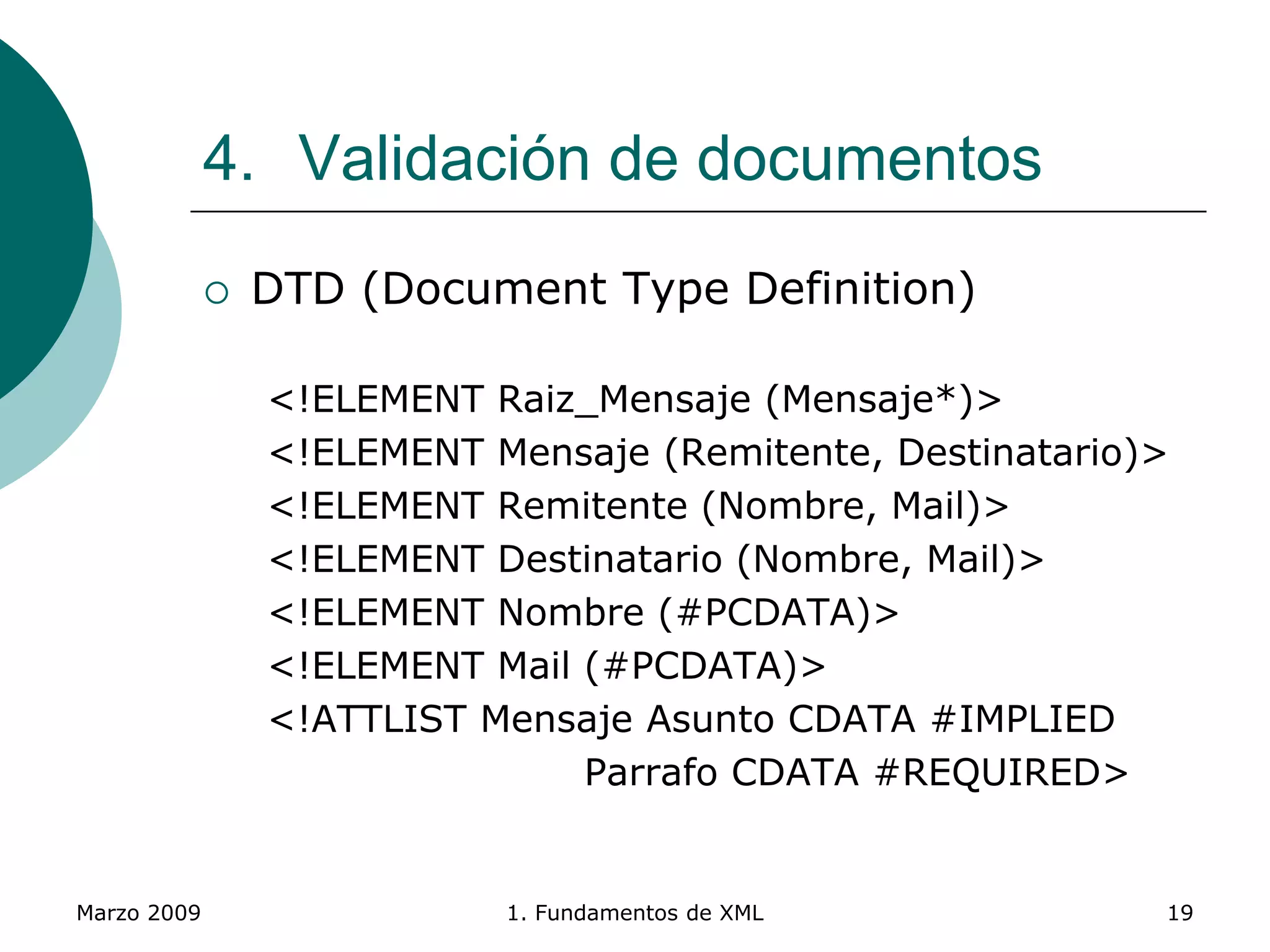 Marzo 2009 1. Fundamentos de XML 19
4. Validación de documentos
 DTD (Document Type Definition)
<!ELEMENT Raiz_Mensaje (Mensaje*)>
<!ELEMENT Mensaje (Remitente, Destinatario)>
<!ELEMENT Remitente (Nombre, Mail)>
<!ELEMENT Destinatario (Nombre, Mail)>
<!ELEMENT Nombre (#PCDATA)>
<!ELEMENT Mail (#PCDATA)>
<!ATTLIST Mensaje Asunto CDATA #IMPLIED
Parrafo CDATA #REQUIRED>
 