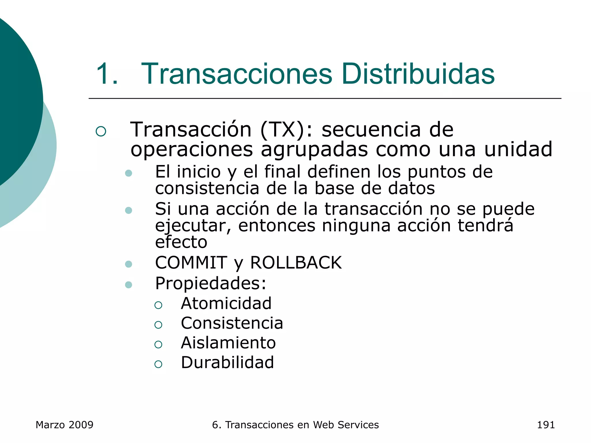 Marzo 2009 6. Transacciones en Web Services 191
1. Transacciones Distribuidas
 Transacción (TX): secuencia de
operaciones agrupadas como una unidad
 El inicio y el final definen los puntos de
consistencia de la base de datos
 Si una acción de la transacción no se puede
ejecutar, entonces ninguna acción tendrá
efecto
 COMMIT y ROLLBACK
 Propiedades:
 Atomicidad
 Consistencia
 Aislamiento
 Durabilidad
 