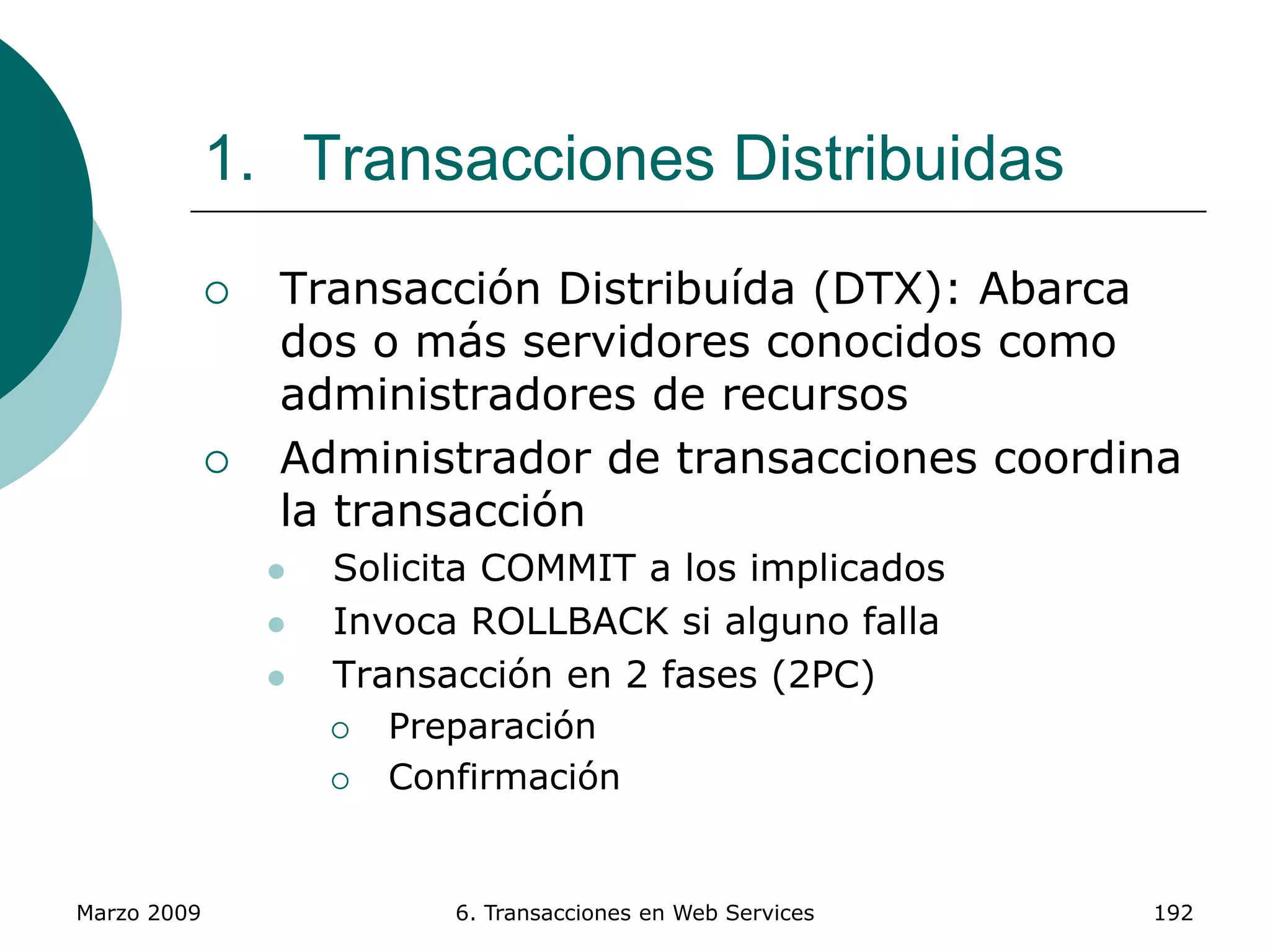 Marzo 2009 6. Transacciones en Web Services 192
1. Transacciones Distribuidas
 Transacción Distribuída (DTX): Abarca
dos o más servidores conocidos como
administradores de recursos
 Administrador de transacciones coordina
la transacción
 Solicita COMMIT a los implicados
 Invoca ROLLBACK si alguno falla
 Transacción en 2 fases (2PC)
 Preparación
 Confirmación
 