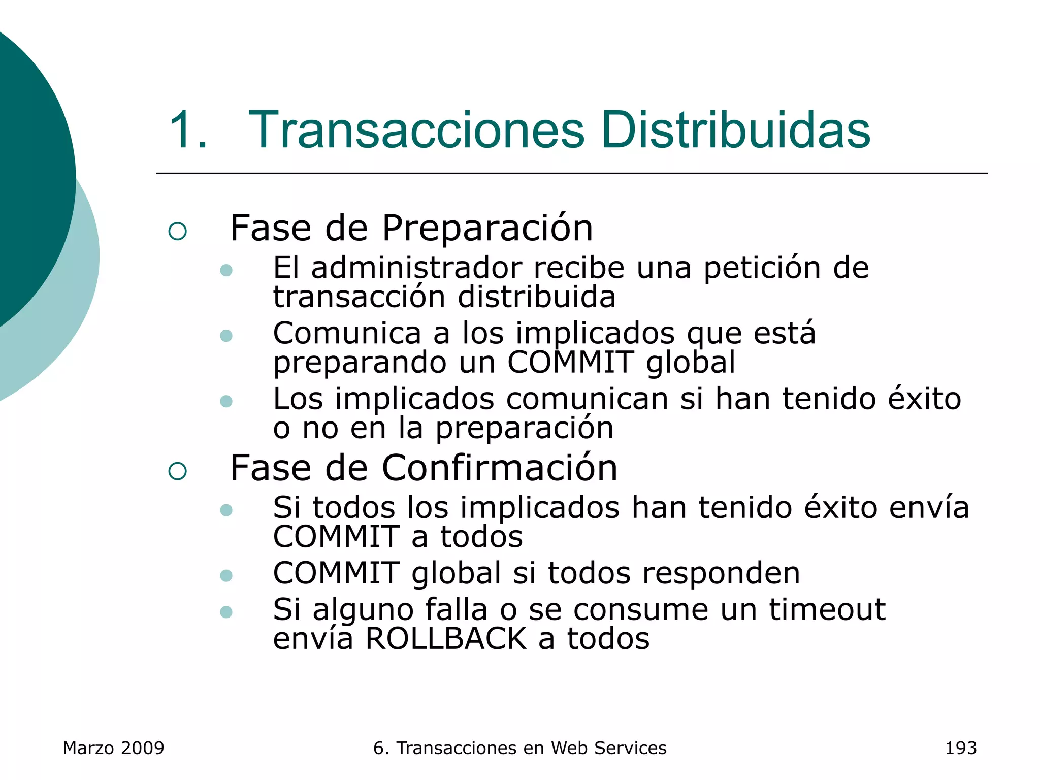 Marzo 2009 6. Transacciones en Web Services 193
1. Transacciones Distribuidas
 Fase de Preparación
 El administrador recibe una petición de
transacción distribuida
 Comunica a los implicados que está
preparando un COMMIT global
 Los implicados comunican si han tenido éxito
o no en la preparación
 Fase de Confirmación
 Si todos los implicados han tenido éxito envía
COMMIT a todos
 COMMIT global si todos responden
 Si alguno falla o se consume un timeout
envía ROLLBACK a todos
 