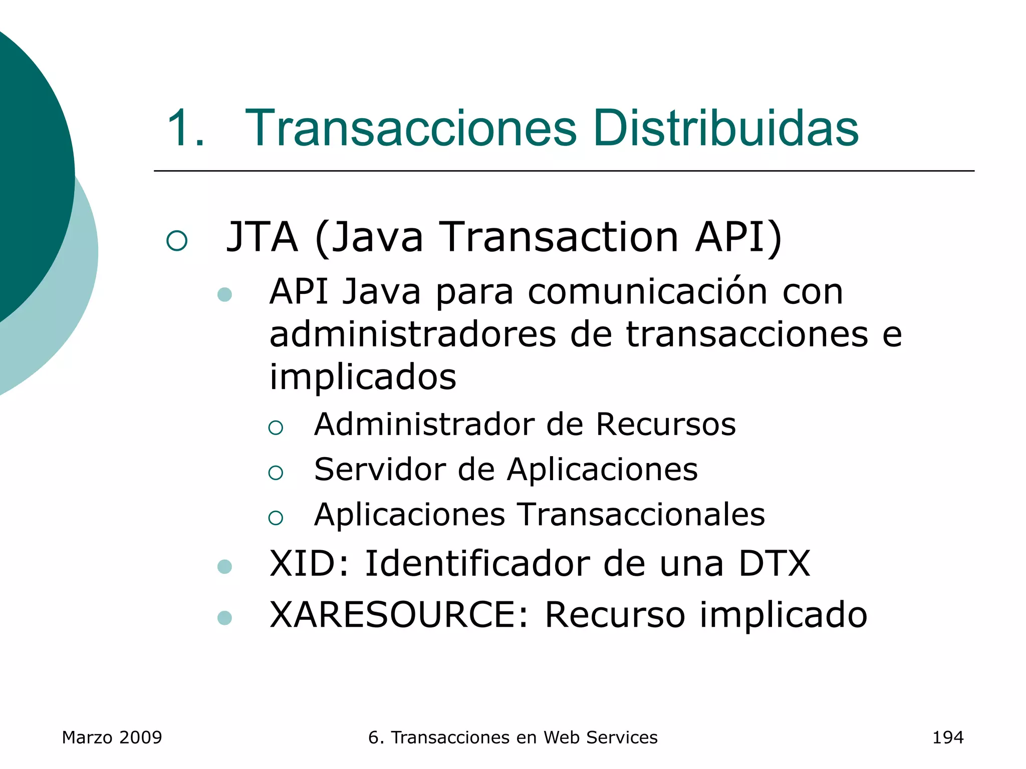 Marzo 2009 6. Transacciones en Web Services 194
1. Transacciones Distribuidas
 JTA (Java Transaction API)
 API Java para comunicación con
administradores de transacciones e
implicados
 Administrador de Recursos
 Servidor de Aplicaciones
 Aplicaciones Transaccionales
 XID: Identificador de una DTX
 XARESOURCE: Recurso implicado
 