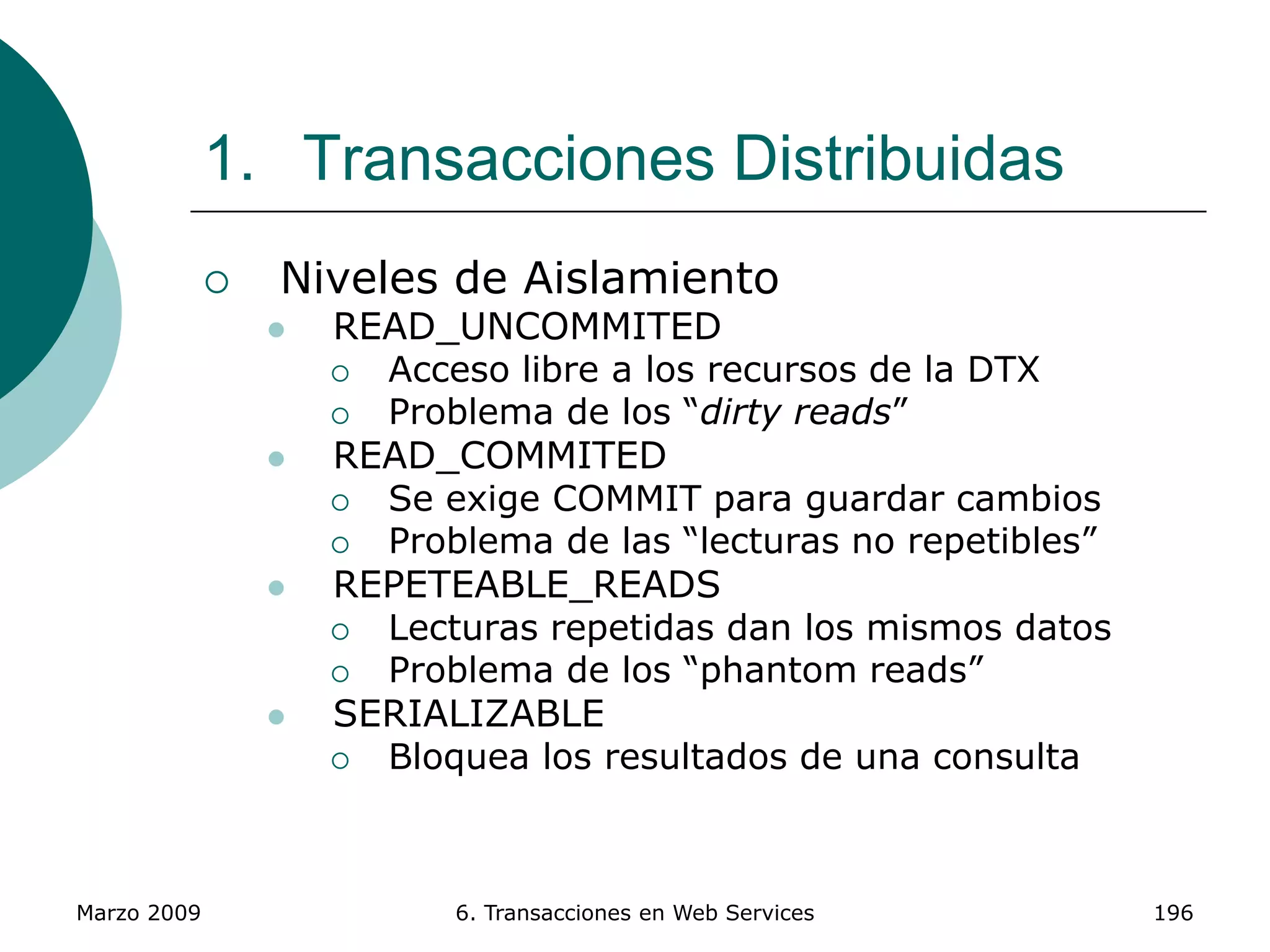 Marzo 2009 6. Transacciones en Web Services 196
1. Transacciones Distribuidas
 Niveles de Aislamiento
 READ_UNCOMMITED
 Acceso libre a los recursos de la DTX
 Problema de los “dirty reads”
 READ_COMMITED
 Se exige COMMIT para guardar cambios
 Problema de las “lecturas no repetibles”
 REPETEABLE_READS
 Lecturas repetidas dan los mismos datos
 Problema de los “phantom reads”
 SERIALIZABLE
 Bloquea los resultados de una consulta
 