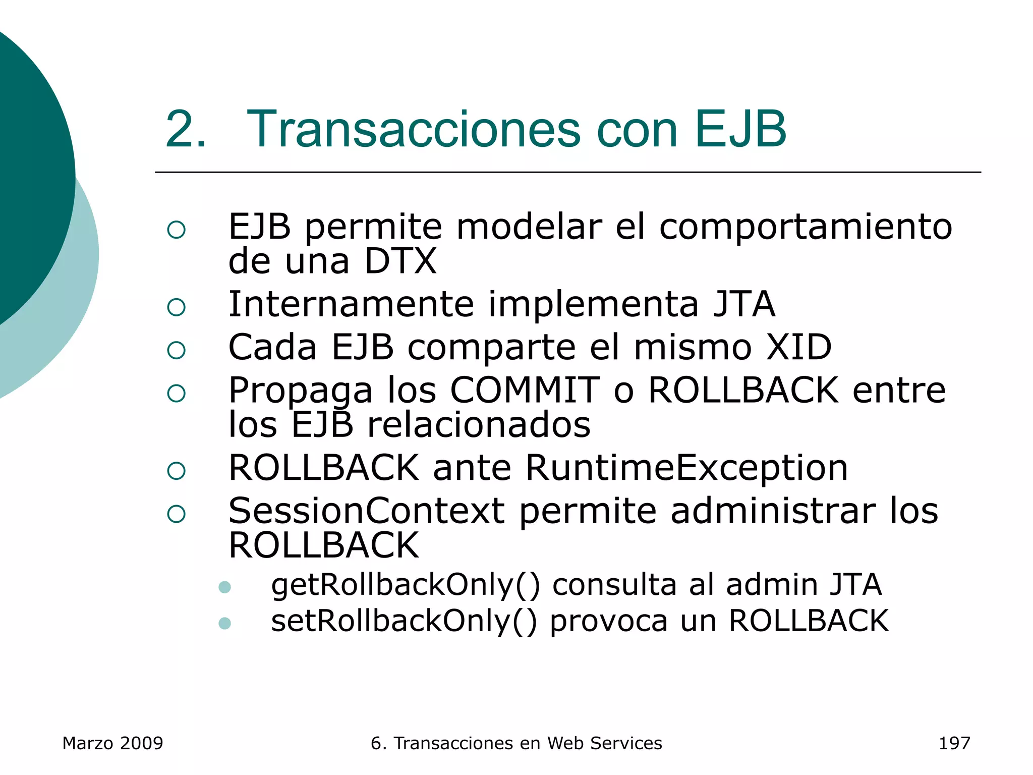 Marzo 2009 6. Transacciones en Web Services 197
2. Transacciones con EJB
 EJB permite modelar el comportamiento
de una DTX
 Internamente implementa JTA
 Cada EJB comparte el mismo XID
 Propaga los COMMIT o ROLLBACK entre
los EJB relacionados
 ROLLBACK ante RuntimeException
 SessionContext permite administrar los
ROLLBACK
 getRollbackOnly() consulta al admin JTA
 setRollbackOnly() provoca un ROLLBACK
 