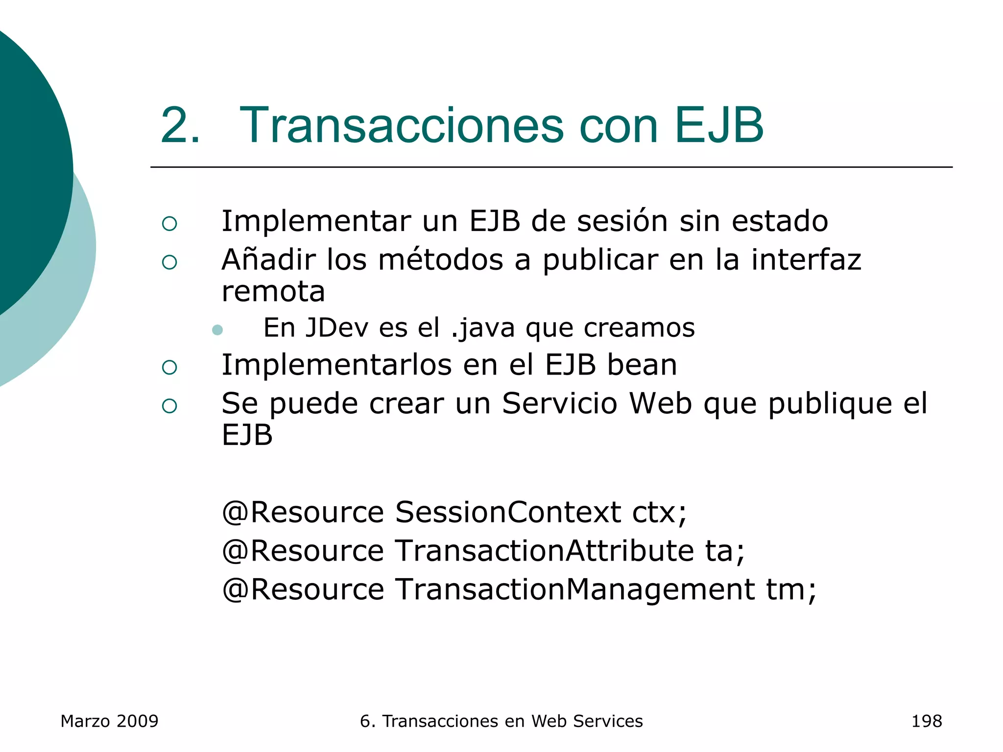 Marzo 2009 6. Transacciones en Web Services 198
2. Transacciones con EJB
 Implementar un EJB de sesión sin estado
 Añadir los métodos a publicar en la interfaz
remota
 En JDev es el .java que creamos
 Implementarlos en el EJB bean
 Se puede crear un Servicio Web que publique el
EJB
@Resource SessionContext ctx;
@Resource TransactionAttribute ta;
@Resource TransactionManagement tm;
 