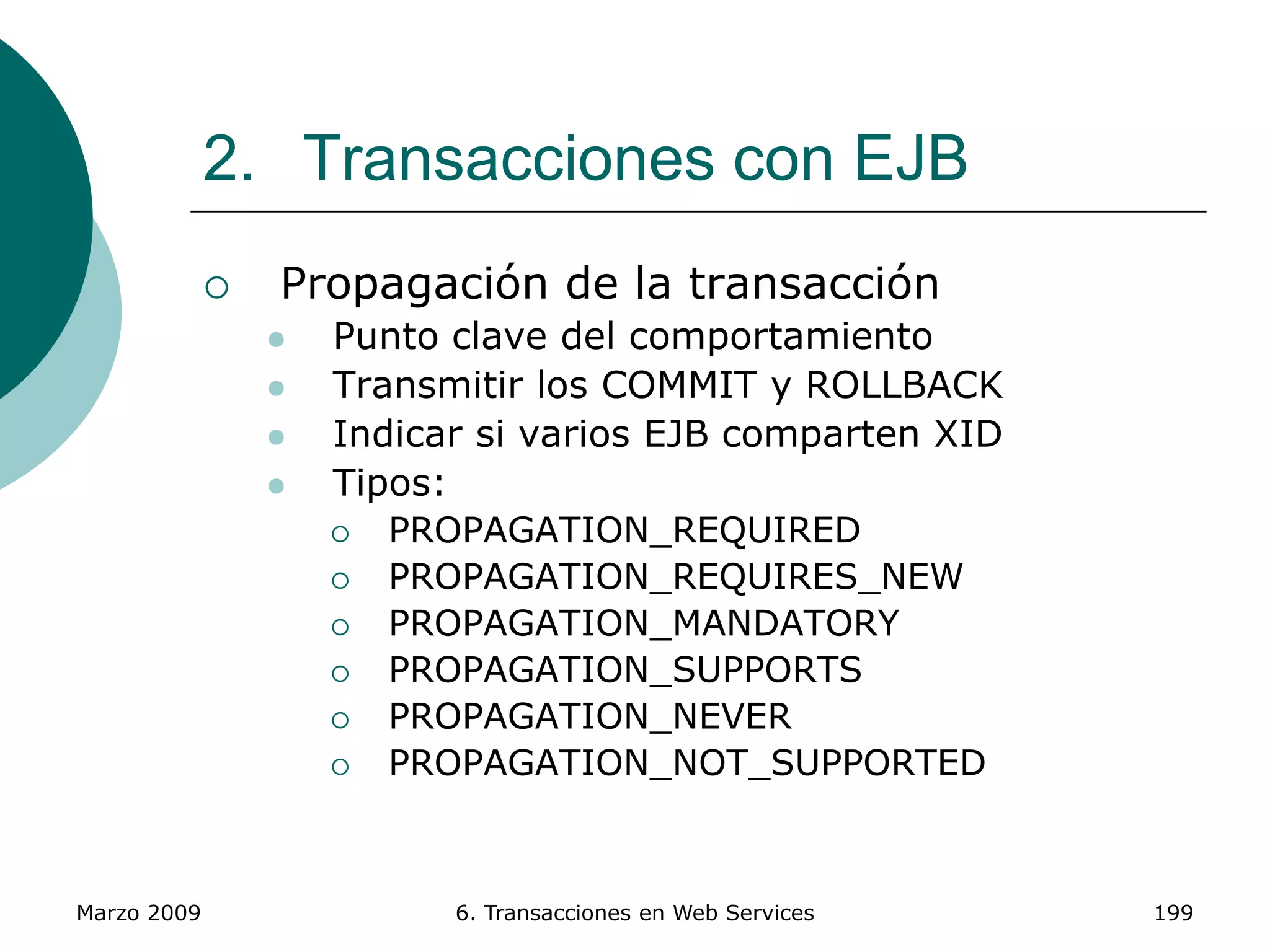 Marzo 2009 6. Transacciones en Web Services 199
2. Transacciones con EJB
 Propagación de la transacción
 Punto clave del comportamiento
 Transmitir los COMMIT y ROLLBACK
 Indicar si varios EJB comparten XID
 Tipos:
 PROPAGATION_REQUIRED
 PROPAGATION_REQUIRES_NEW
 PROPAGATION_MANDATORY
 PROPAGATION_SUPPORTS
 PROPAGATION_NEVER
 PROPAGATION_NOT_SUPPORTED
 