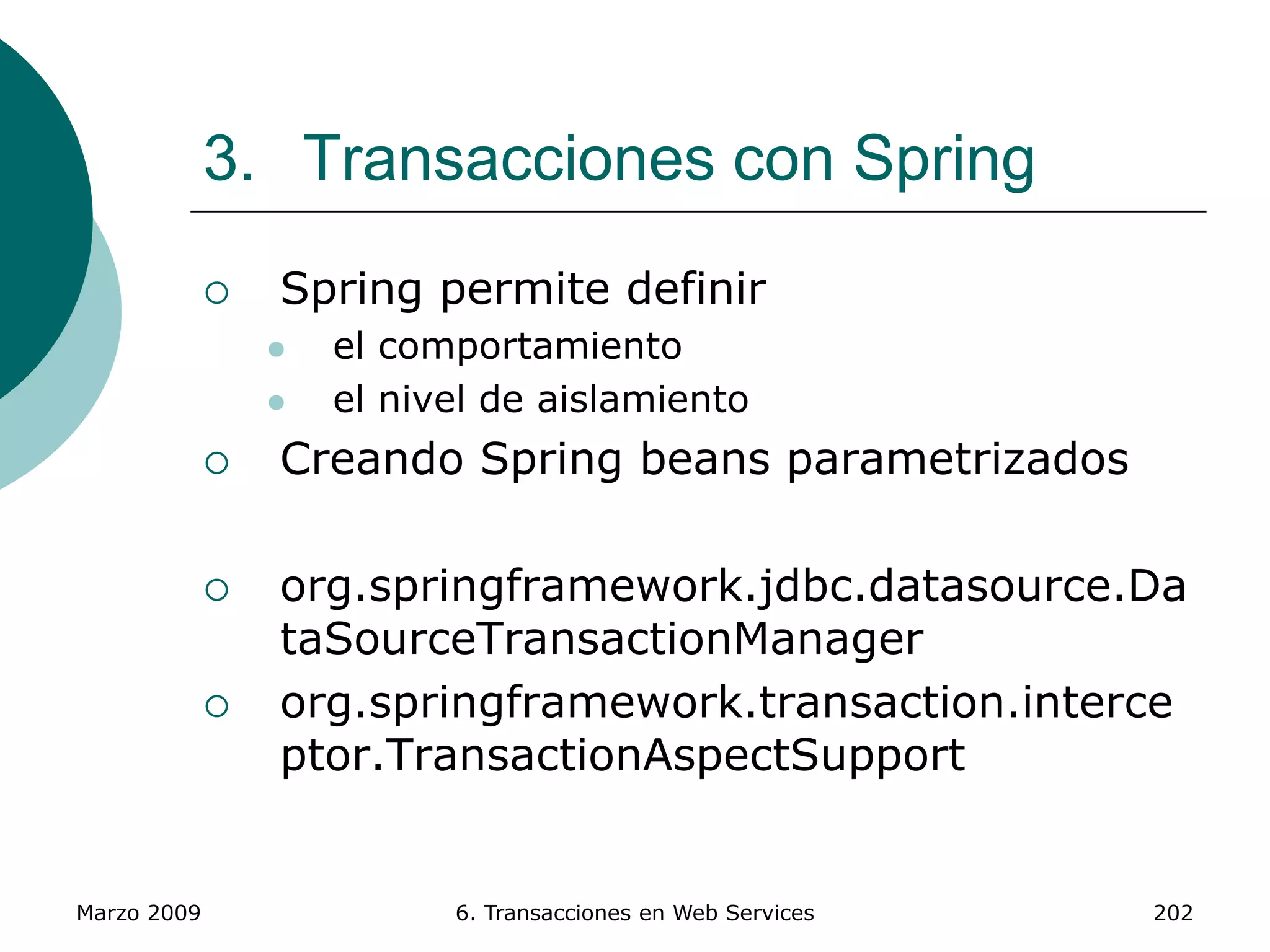 Marzo 2009 6. Transacciones en Web Services 202
3. Transacciones con Spring
 Spring permite definir
 el comportamiento
 el nivel de aislamiento
 Creando Spring beans parametrizados
 org.springframework.jdbc.datasource.Da
taSourceTransactionManager
 org.springframework.transaction.interce
ptor.TransactionAspectSupport
 
