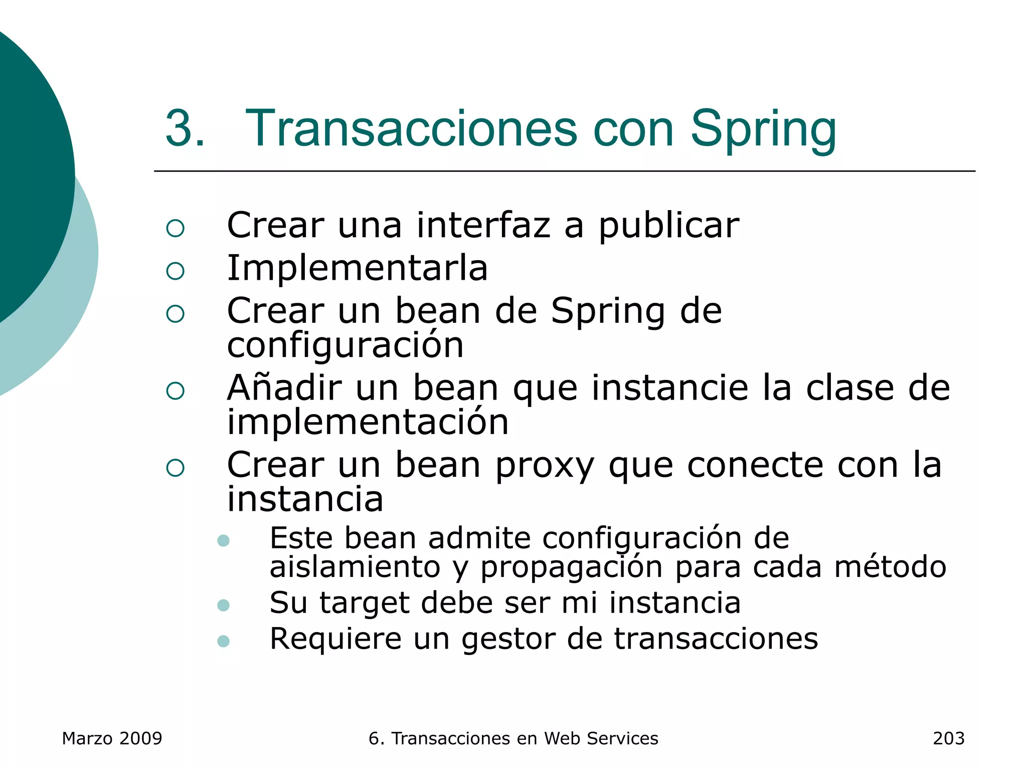 Marzo 2009 6. Transacciones en Web Services 203
3. Transacciones con Spring
 Crear una interfaz a publicar
 Implementarla
 Crear un bean de Spring de
configuración
 Añadir un bean que instancie la clase de
implementación
 Crear un bean proxy que conecte con la
instancia
 Este bean admite configuración de
aislamiento y propagación para cada método
 Su target debe ser mi instancia
 Requiere un gestor de transacciones
 