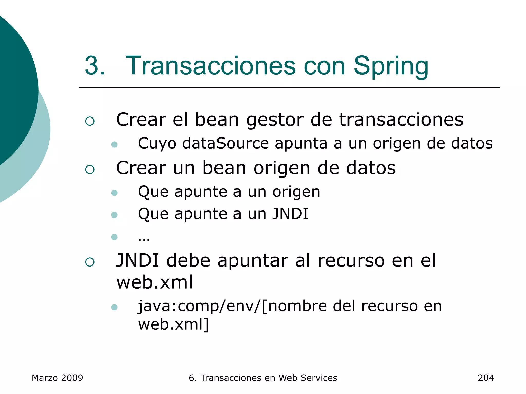 Marzo 2009 6. Transacciones en Web Services 204
3. Transacciones con Spring
 Crear el bean gestor de transacciones
 Cuyo dataSource apunta a un origen de datos
 Crear un bean origen de datos
 Que apunte a un origen
 Que apunte a un JNDI
 …
 JNDI debe apuntar al recurso en el
web.xml
 java:comp/env/[nombre del recurso en
web.xml]
 