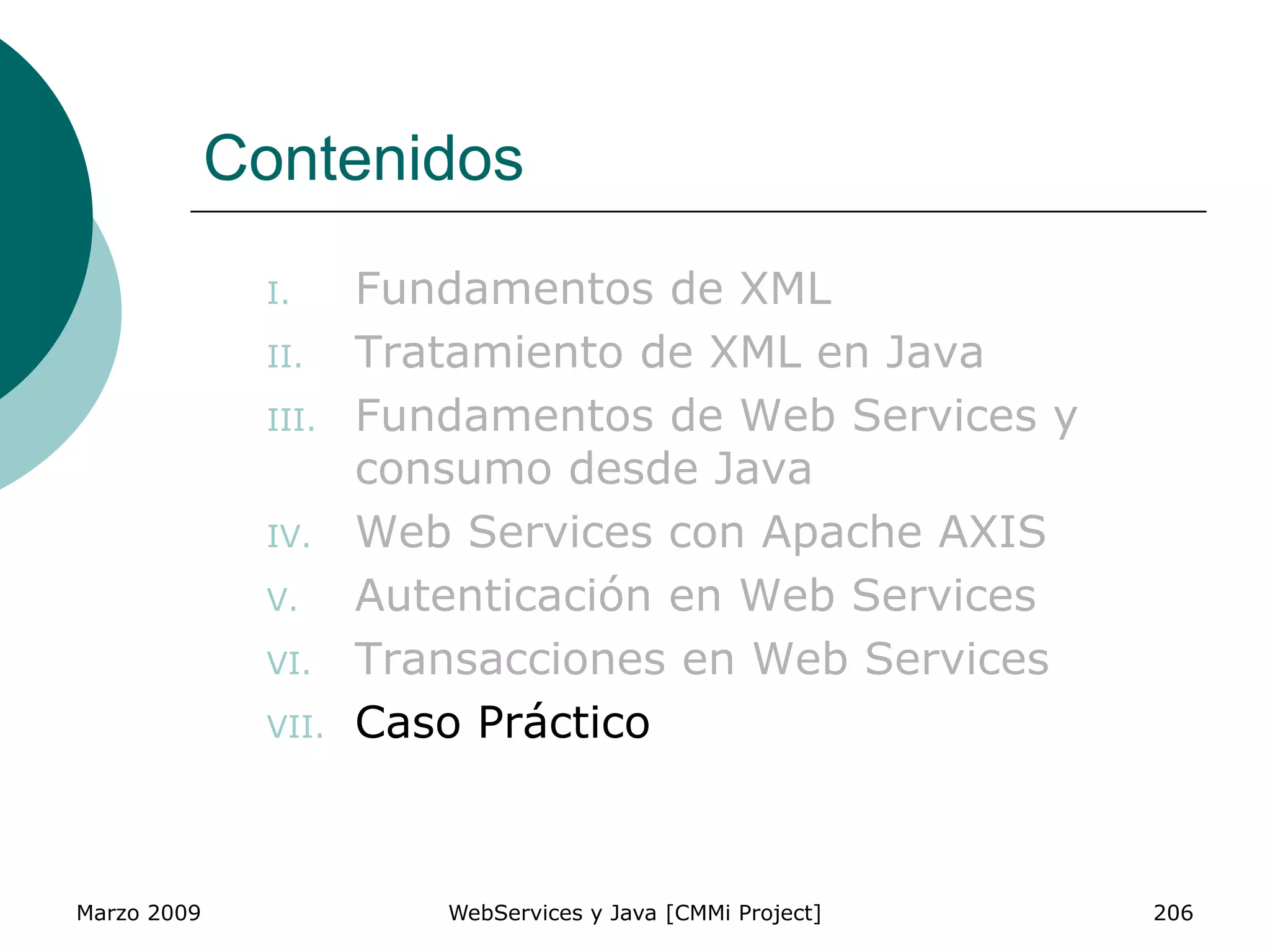 Marzo 2009 WebServices y Java [CMMi Project] 206
Contenidos
I. Fundamentos de XML
II. Tratamiento de XML en Java
III. Fundamentos de Web Services y
consumo desde Java
IV. Web Services con Apache AXIS
V. Autenticación en Web Services
VI. Transacciones en Web Services
VII. Caso Práctico
 