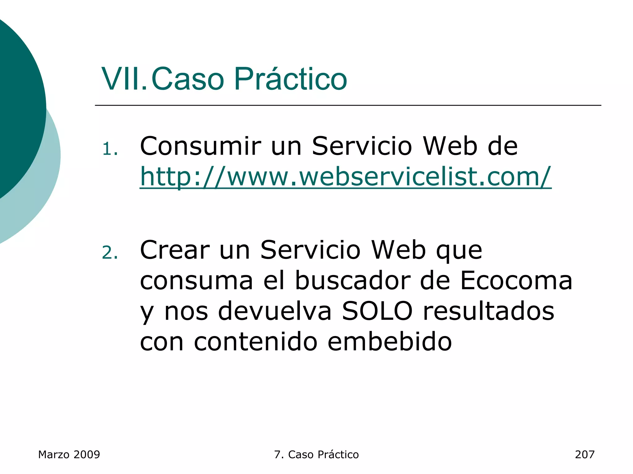 Marzo 2009 7. Caso Práctico 207
VII.Caso Práctico
1. Consumir un Servicio Web de
http://www.webservicelist.com/
2. Crear un Servicio Web que
consuma el buscador de Ecocoma
y nos devuelva SOLO resultados
con contenido embebido
 
