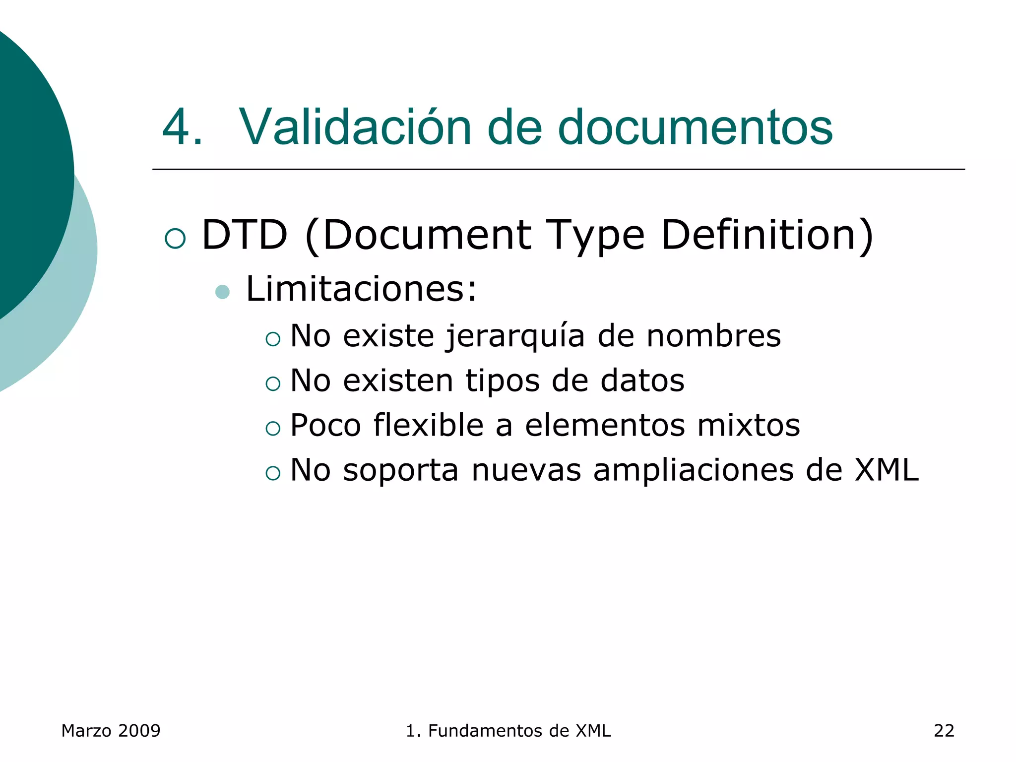 Marzo 2009 1. Fundamentos de XML 22
4. Validación de documentos
 DTD (Document Type Definition)
 Limitaciones:
 No existe jerarquía de nombres
 No existen tipos de datos
 Poco flexible a elementos mixtos
 No soporta nuevas ampliaciones de XML
 
