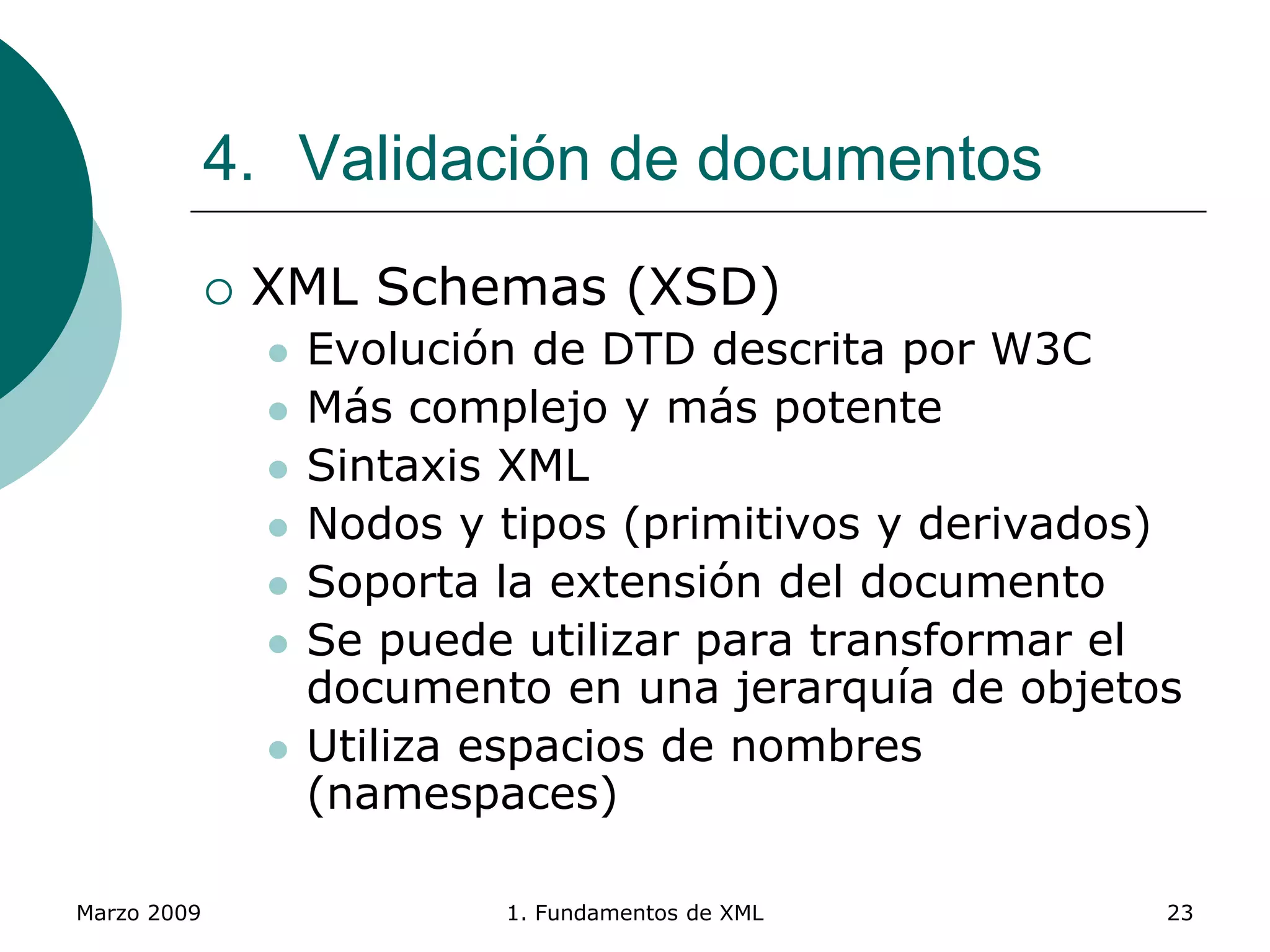 Marzo 2009 1. Fundamentos de XML 23
4. Validación de documentos
 XML Schemas (XSD)
 Evolución de DTD descrita por W3C
 Más complejo y más potente
 Sintaxis XML
 Nodos y tipos (primitivos y derivados)
 Soporta la extensión del documento
 Se puede utilizar para transformar el
documento en una jerarquía de objetos
 Utiliza espacios de nombres
(namespaces)
 