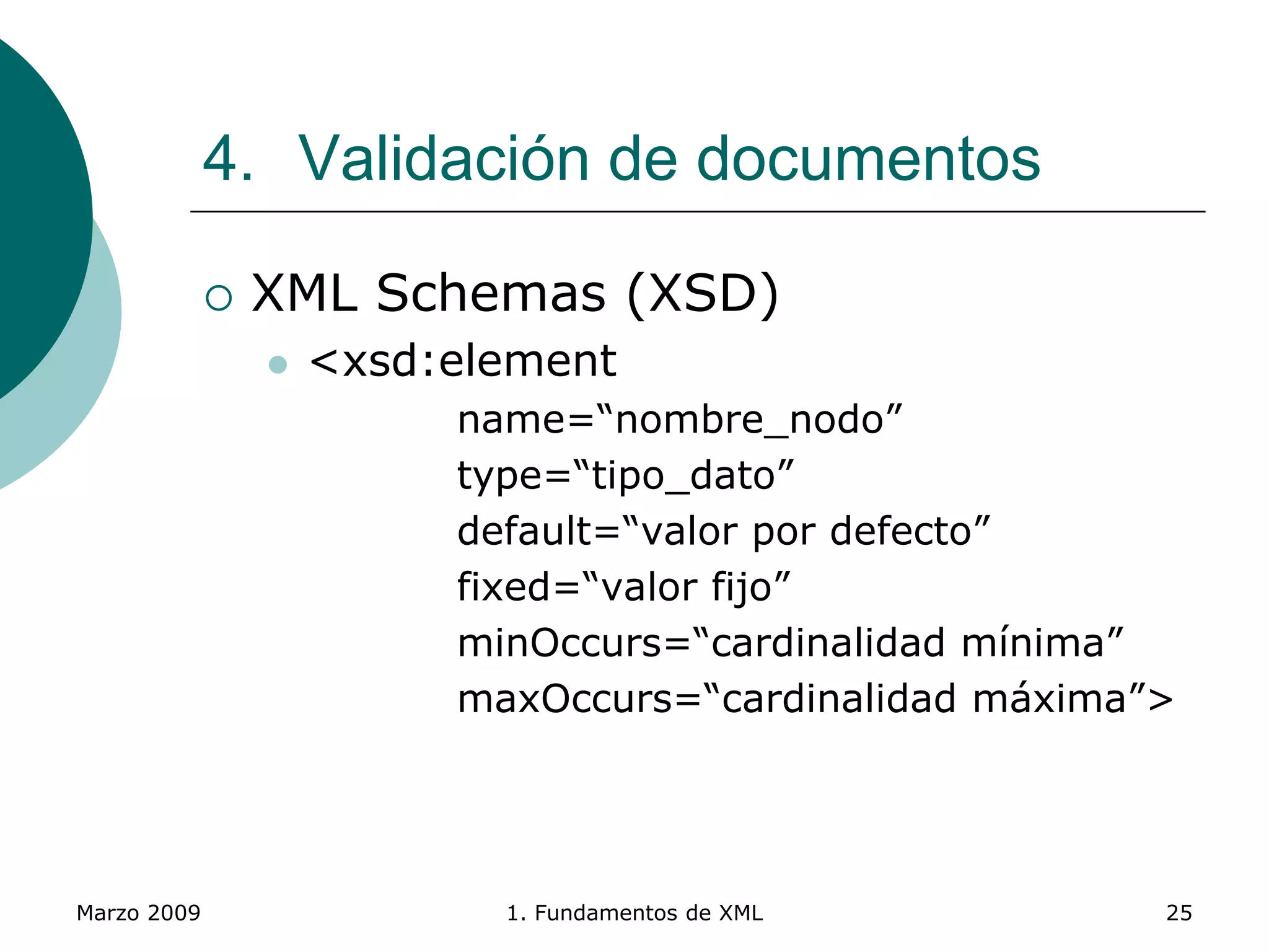 Marzo 2009 1. Fundamentos de XML 25
4. Validación de documentos
 XML Schemas (XSD)
 <xsd:element
name=“nombre_nodo”
type=“tipo_dato”
default=“valor por defecto”
fixed=“valor fijo”
minOccurs=“cardinalidad mínima”
maxOccurs=“cardinalidad máxima”>
 