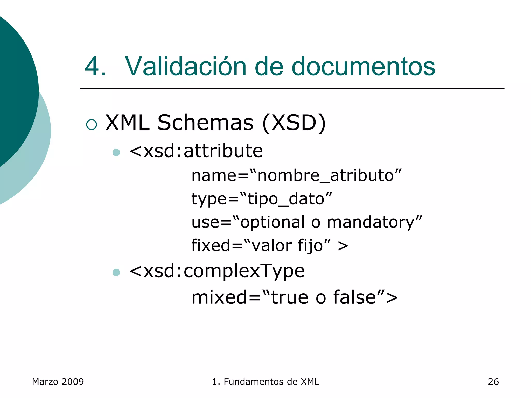 Marzo 2009 1. Fundamentos de XML 26
4. Validación de documentos
 XML Schemas (XSD)
 <xsd:attribute
name=“nombre_atributo”
type=“tipo_dato”
use=“optional o mandatory”
fixed=“valor fijo” >
 <xsd:complexType
mixed=“true o false”>
 