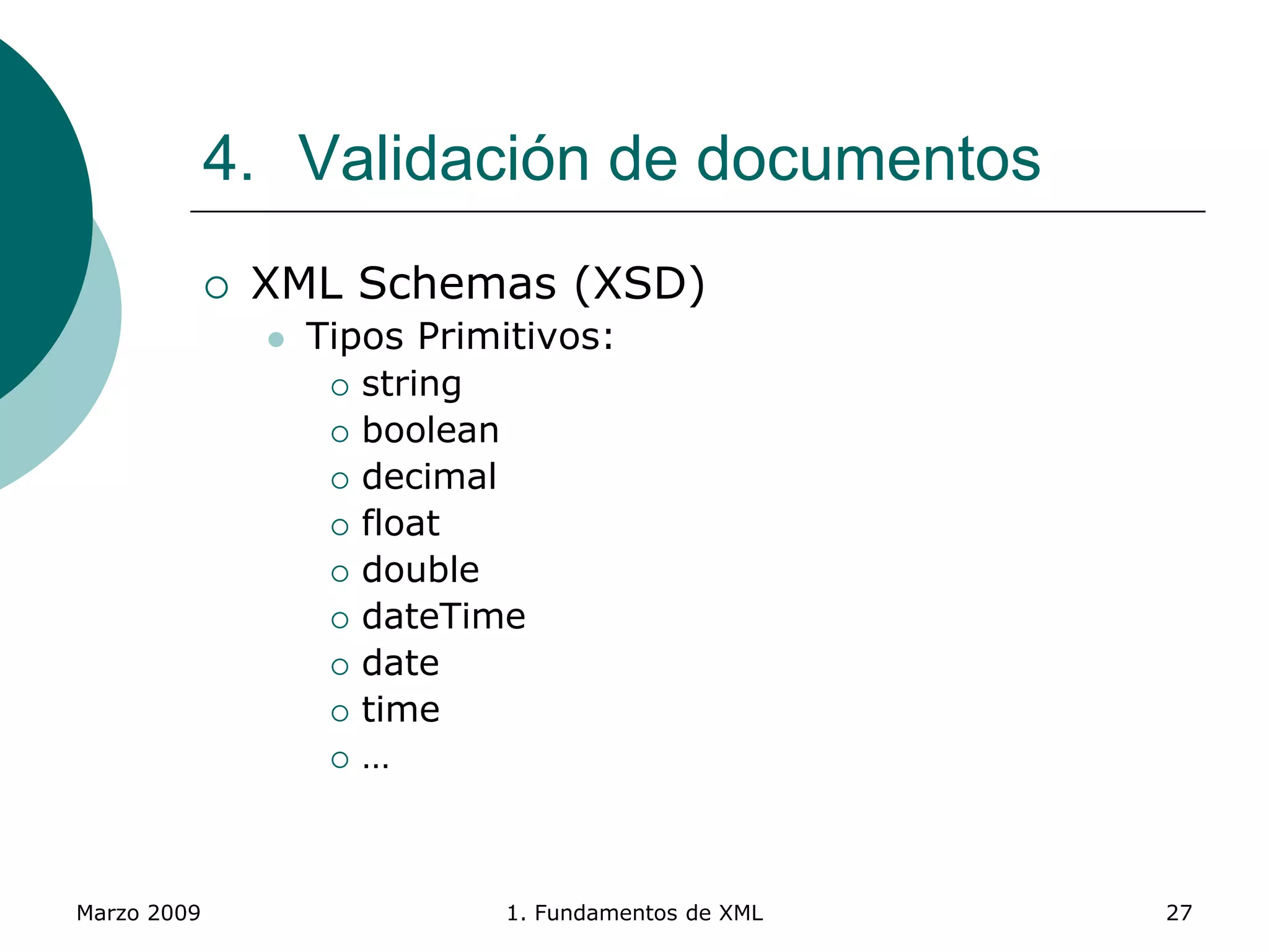 Marzo 2009 1. Fundamentos de XML 27
4. Validación de documentos
 XML Schemas (XSD)
 Tipos Primitivos:
 string
 boolean
 decimal
 float
 double
 dateTime
 date
 time
 …
 