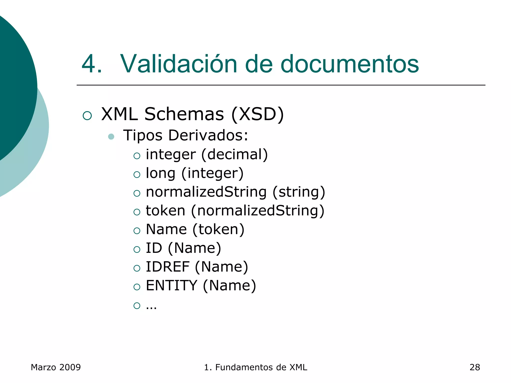 Marzo 2009 1. Fundamentos de XML 28
4. Validación de documentos
 XML Schemas (XSD)
 Tipos Derivados:
 integer (decimal)
 long (integer)
 normalizedString (string)
 token (normalizedString)
 Name (token)
 ID (Name)
 IDREF (Name)
 ENTITY (Name)
 …
 