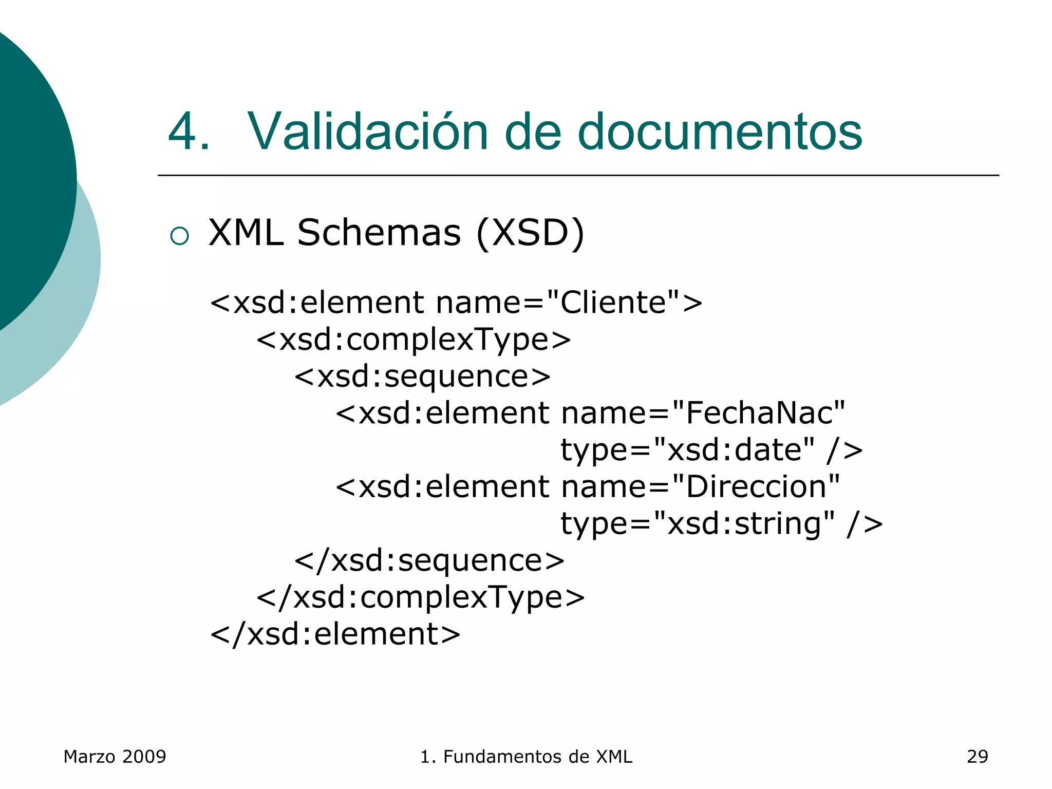 Marzo 2009 1. Fundamentos de XML 29
4. Validación de documentos
 XML Schemas (XSD)
<xsd:element name="Cliente">
<xsd:complexType>
<xsd:sequence>
<xsd:element name="FechaNac"
type="xsd:date" />
<xsd:element name="Direccion"
type="xsd:string" />
</xsd:sequence>
</xsd:complexType>
</xsd:element>
 
