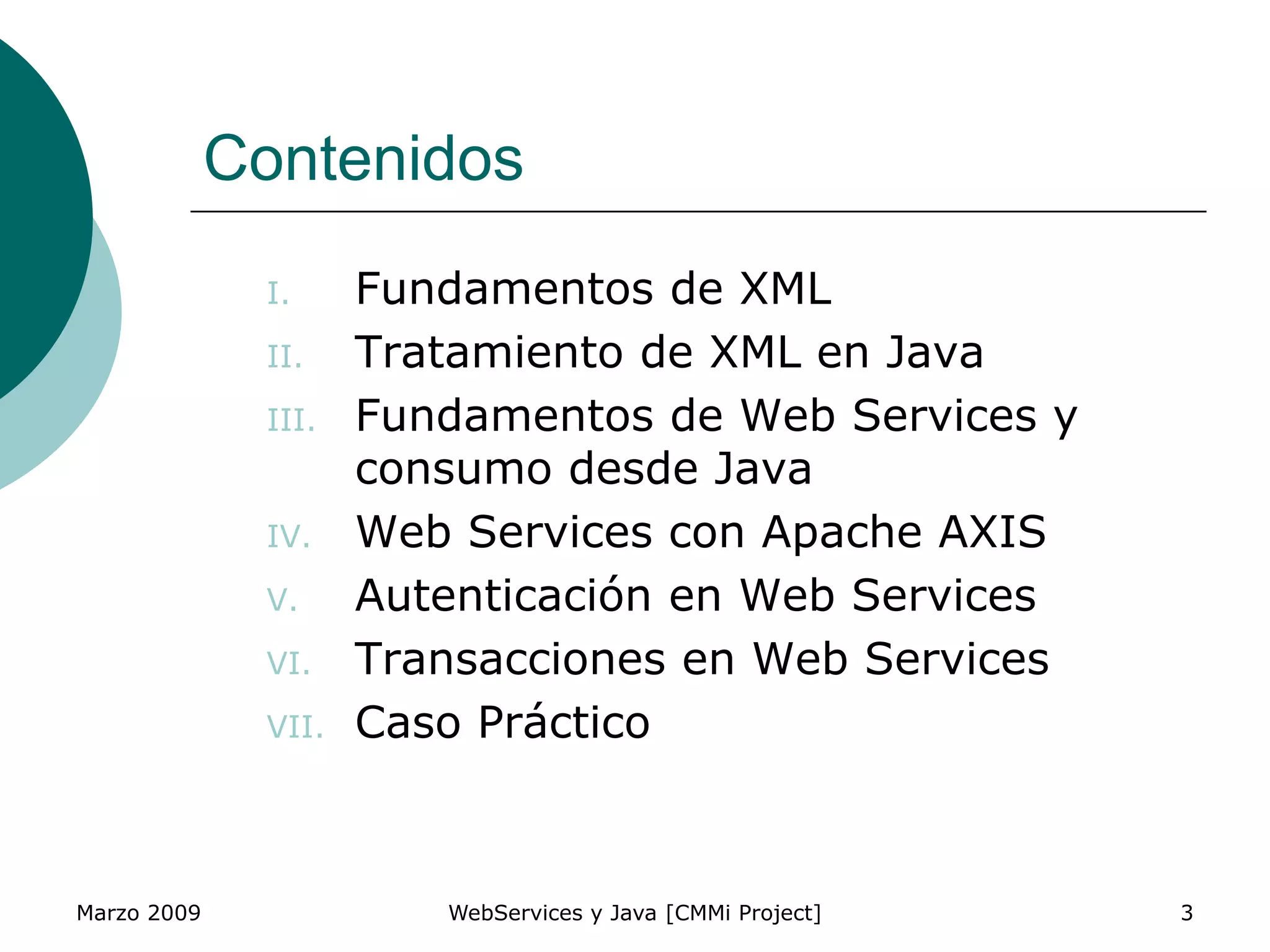 Marzo 2009 WebServices y Java [CMMi Project] 3
Contenidos
I. Fundamentos de XML
II. Tratamiento de XML en Java
III. Fundamentos de Web Services y
consumo desde Java
IV. Web Services con Apache AXIS
V. Autenticación en Web Services
VI. Transacciones en Web Services
VII. Caso Práctico
 