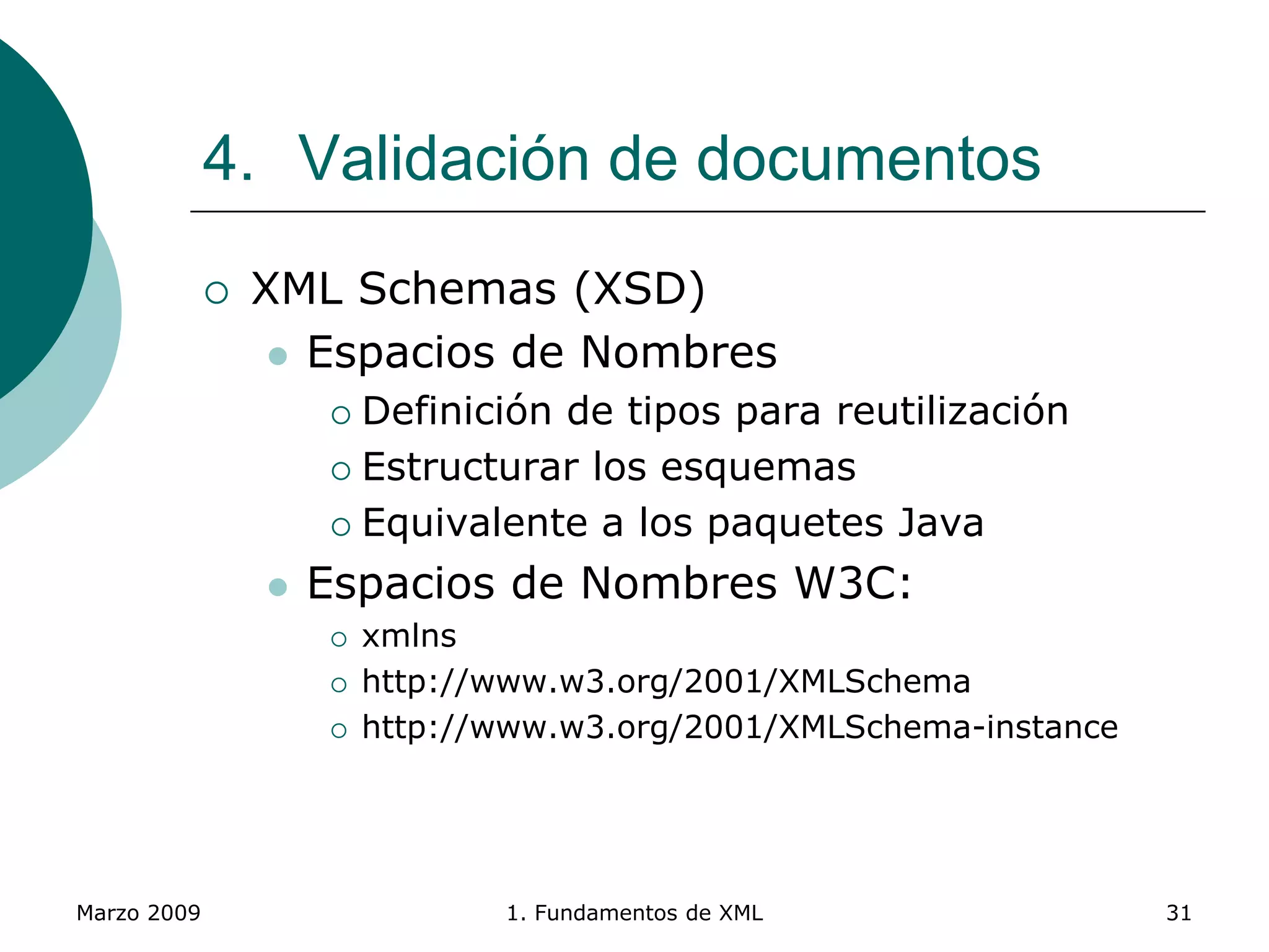 Marzo 2009 1. Fundamentos de XML 31
4. Validación de documentos
 XML Schemas (XSD)
 Espacios de Nombres
 Definición de tipos para reutilización
 Estructurar los esquemas
 Equivalente a los paquetes Java
 Espacios de Nombres W3C:
 xmlns
 http://www.w3.org/2001/XMLSchema
 http://www.w3.org/2001/XMLSchema-instance
 