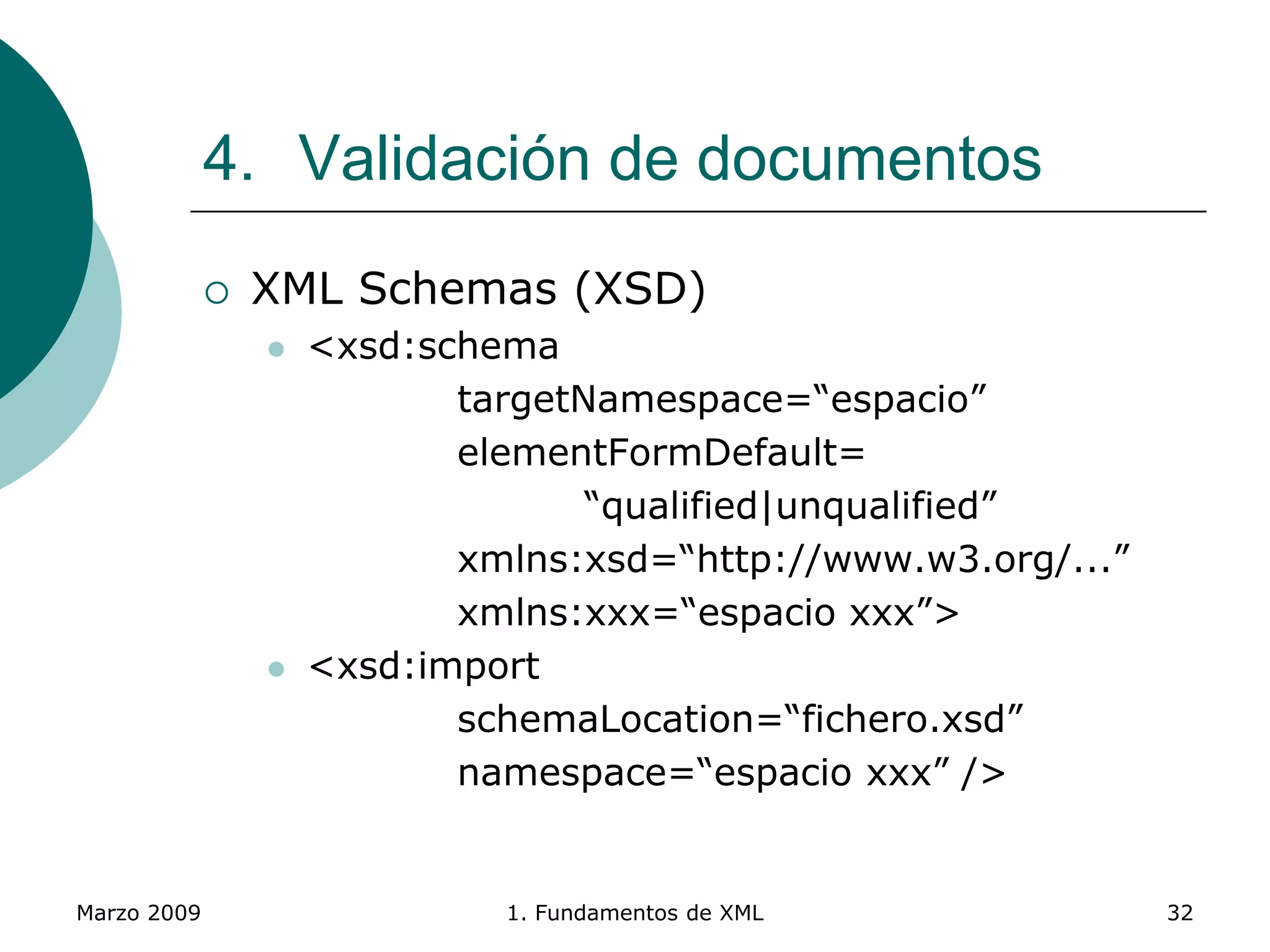 Marzo 2009 1. Fundamentos de XML 32
4. Validación de documentos
 XML Schemas (XSD)
 <xsd:schema
targetNamespace=“espacio”
elementFormDefault=
“qualified|unqualified”
xmlns:xsd=“http://www.w3.org/...”
xmlns:xxx=“espacio xxx”>
 <xsd:import
schemaLocation=“fichero.xsd”
namespace=“espacio xxx” />
 