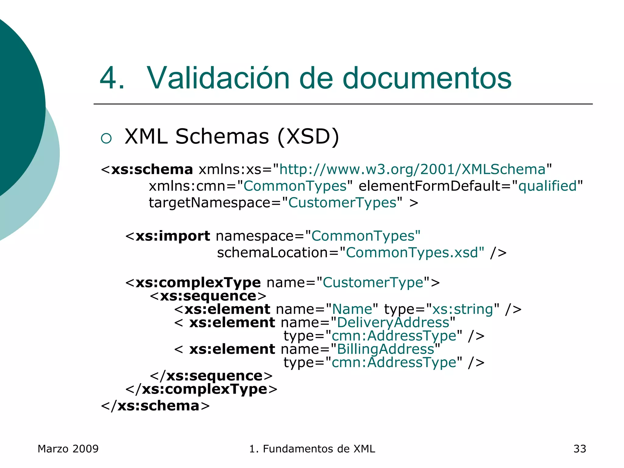 Marzo 2009 1. Fundamentos de XML 33
4. Validación de documentos
 XML Schemas (XSD)
<xs:schema xmlns:xs="http://www.w3.org/2001/XMLSchema"
xmlns:cmn="CommonTypes" elementFormDefault="qualified"
targetNamespace="CustomerTypes" >
<xs:import namespace="CommonTypes"
schemaLocation="CommonTypes.xsd" />
<xs:complexType name="CustomerType">
<xs:sequence>
<xs:element name="Name" type="xs:string" />
< xs:element name="DeliveryAddress"
type="cmn:AddressType" />
< xs:element name="BillingAddress"
type="cmn:AddressType" />
</xs:sequence>
</xs:complexType>
</xs:schema>
 