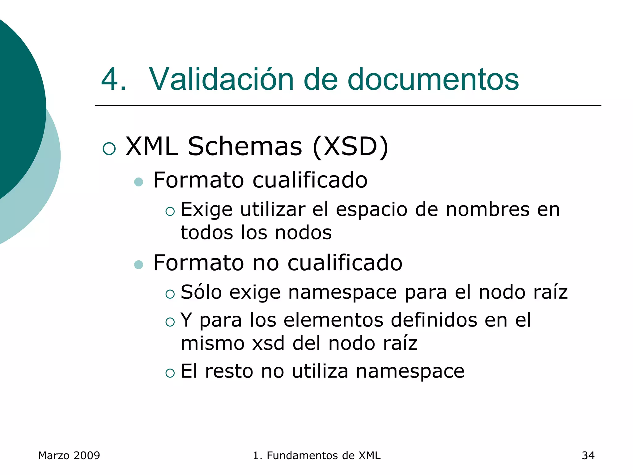 Marzo 2009 1. Fundamentos de XML 34
4. Validación de documentos
 XML Schemas (XSD)
 Formato cualificado
 Exige utilizar el espacio de nombres en
todos los nodos
 Formato no cualificado
 Sólo exige namespace para el nodo raíz
 Y para los elementos definidos en el
mismo xsd del nodo raíz
 El resto no utiliza namespace
 