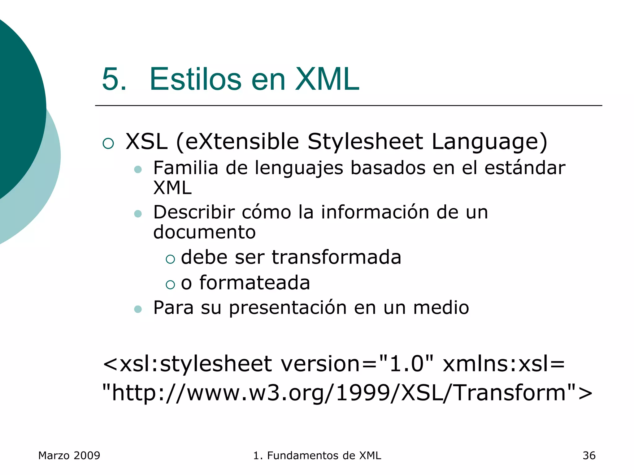 Marzo 2009 1. Fundamentos de XML 36
5. Estilos en XML
 XSL (eXtensible Stylesheet Language)
 Familia de lenguajes basados en el estándar
XML
 Describir cómo la información de un
documento
 debe ser transformada
 o formateada
 Para su presentación en un medio
<xsl:stylesheet version="1.0" xmlns:xsl=
"http://www.w3.org/1999/XSL/Transform">
 