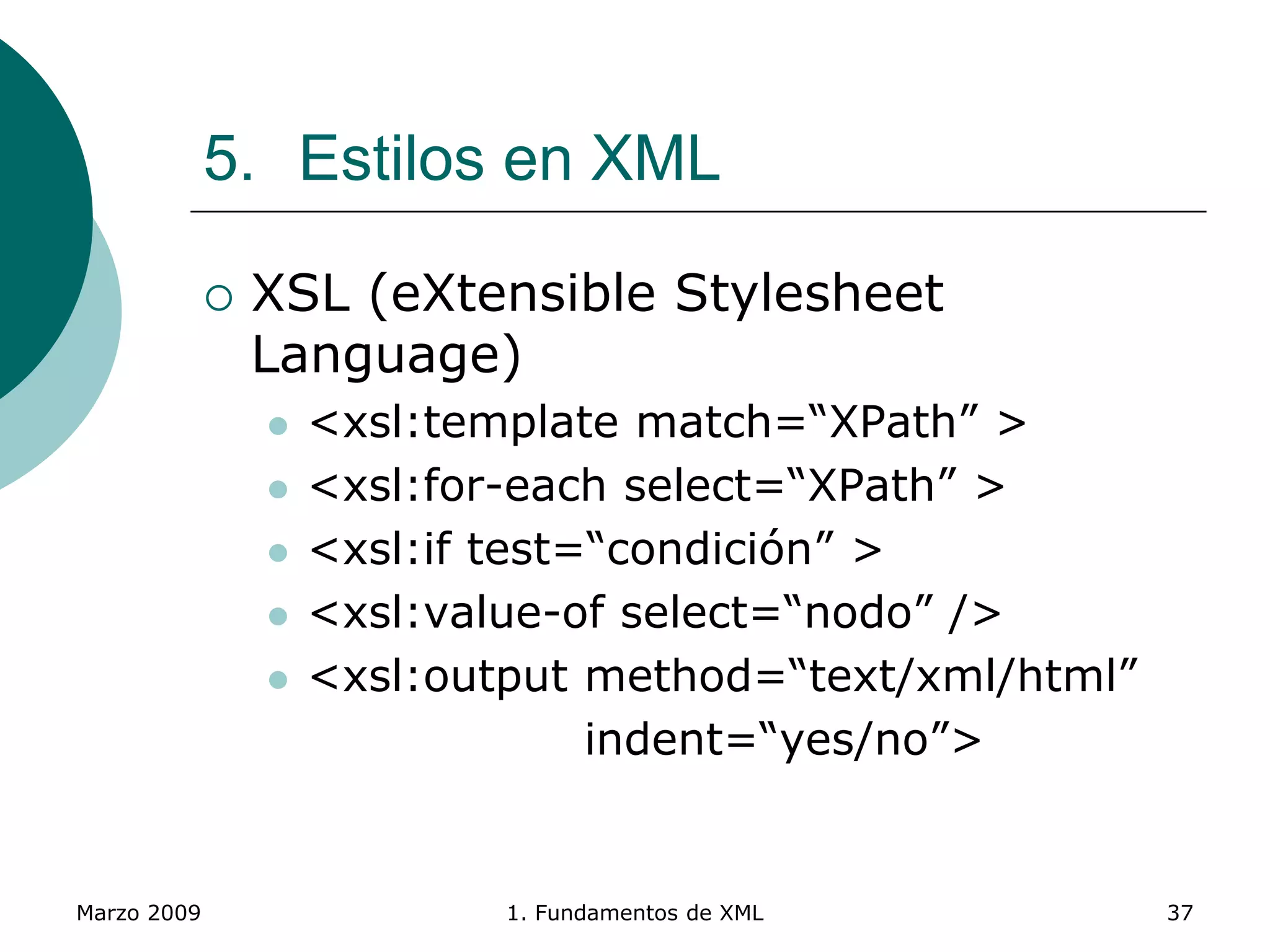Marzo 2009 1. Fundamentos de XML 37
5. Estilos en XML
 XSL (eXtensible Stylesheet
Language)
 <xsl:template match=“XPath” >
 <xsl:for-each select=“XPath” >
 <xsl:if test=“condición” >
 <xsl:value-of select=“nodo” />
 <xsl:output method=“text/xml/html”
indent=“yes/no”>
 