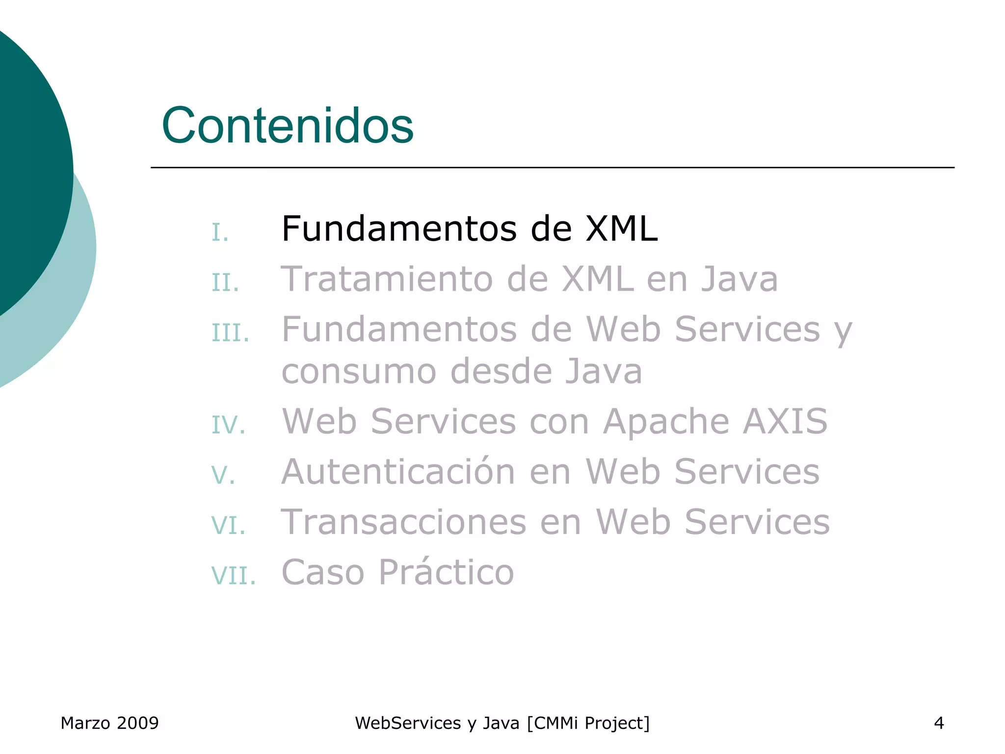 Marzo 2009 WebServices y Java [CMMi Project] 4
Contenidos
I. Fundamentos de XML
II. Tratamiento de XML en Java
III. Fundamentos de Web Services y
consumo desde Java
IV. Web Services con Apache AXIS
V. Autenticación en Web Services
VI. Transacciones en Web Services
VII. Caso Práctico
 