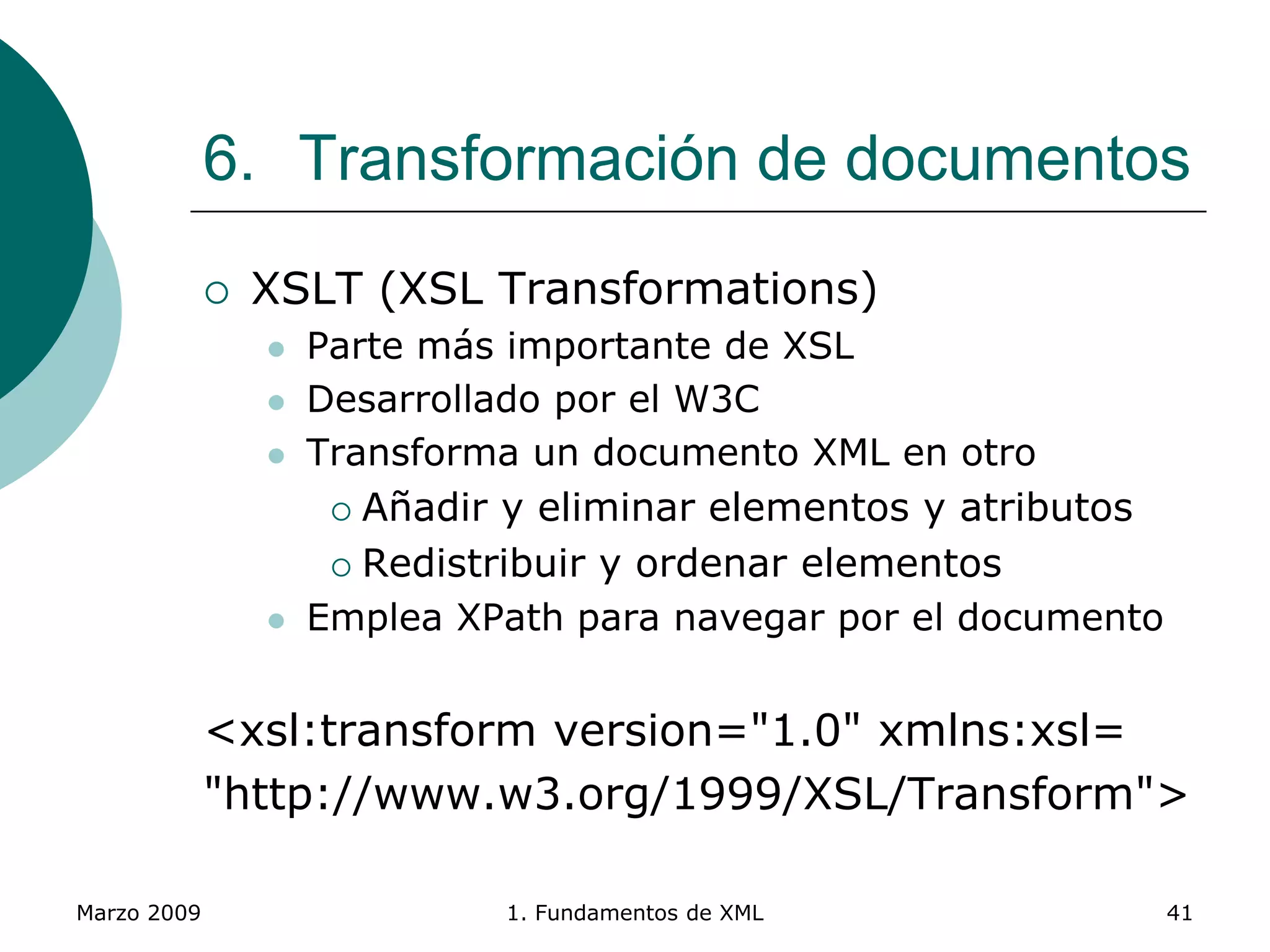 Marzo 2009 1. Fundamentos de XML 41
6. Transformación de documentos
 XSLT (XSL Transformations)
 Parte más importante de XSL
 Desarrollado por el W3C
 Transforma un documento XML en otro
 Añadir y eliminar elementos y atributos
 Redistribuir y ordenar elementos
 Emplea XPath para navegar por el documento
<xsl:transform version="1.0" xmlns:xsl=
"http://www.w3.org/1999/XSL/Transform">
 