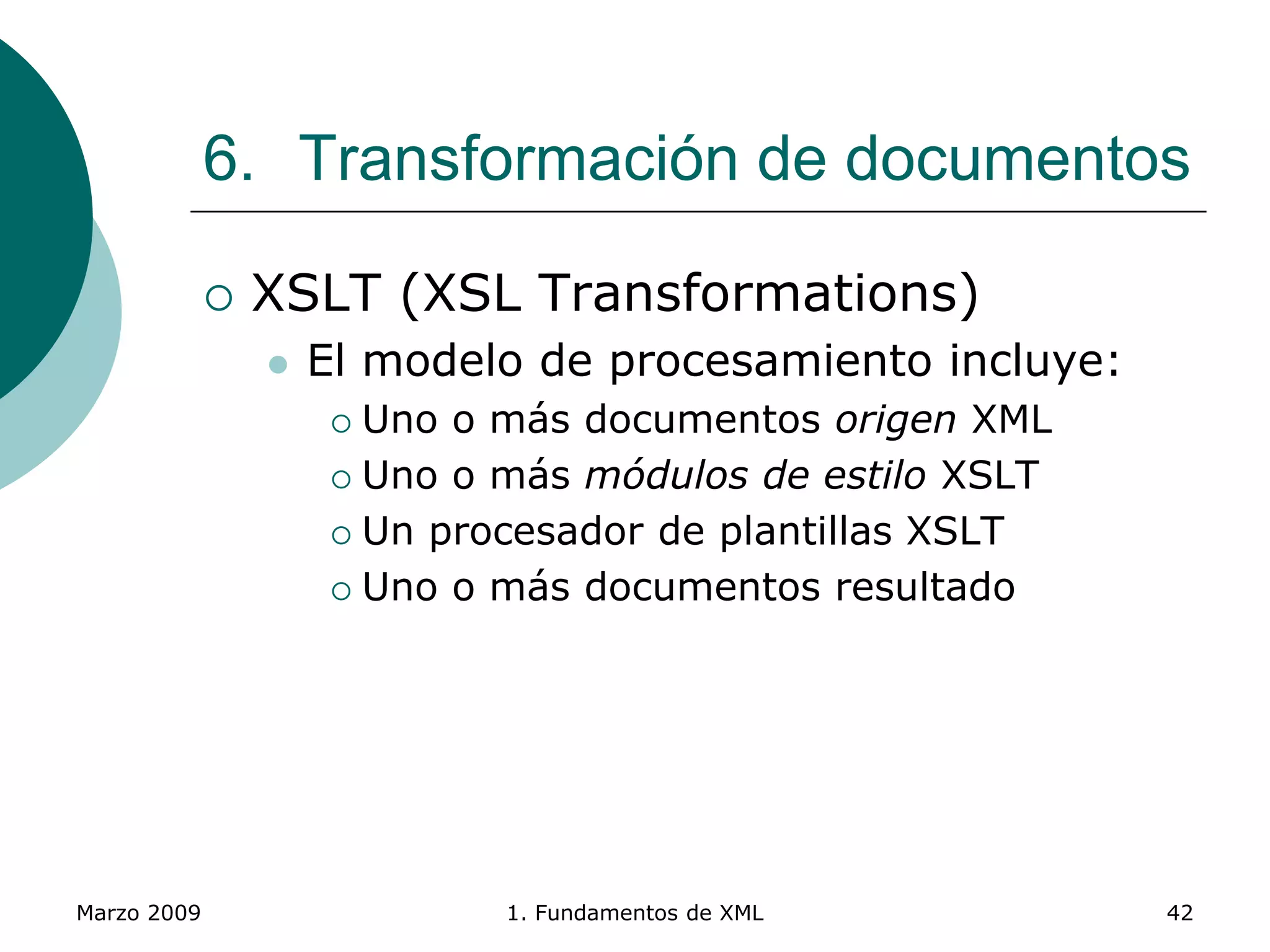 Marzo 2009 1. Fundamentos de XML 42
6. Transformación de documentos
 XSLT (XSL Transformations)
 El modelo de procesamiento incluye:
 Uno o más documentos origen XML
 Uno o más módulos de estilo XSLT
 Un procesador de plantillas XSLT
 Uno o más documentos resultado
 