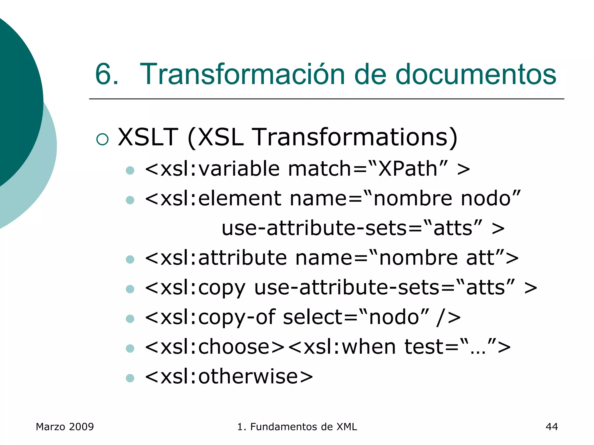 Marzo 2009 1. Fundamentos de XML 44
6. Transformación de documentos
 XSLT (XSL Transformations)
 <xsl:variable match=“XPath” >
 <xsl:element name=“nombre nodo”
use-attribute-sets=“atts” >
 <xsl:attribute name=“nombre att”>
 <xsl:copy use-attribute-sets=“atts” >
 <xsl:copy-of select=“nodo” />
 <xsl:choose><xsl:when test=“…”>
 <xsl:otherwise>
 